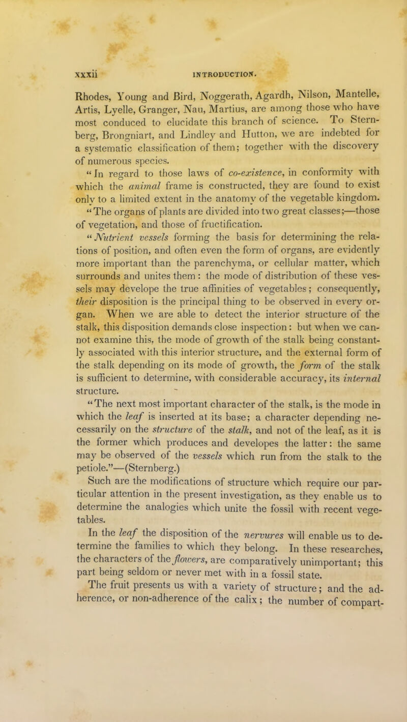 Rhodes, Young and Bird, Noggerath, Agardh, Nilson, Mantelle, Artis, Lyelle, Granger, Nau, Martius, are among those who have most conduced to elucidate this branch of science. To Stern- berg, Brongniart, and Lindley and Hutton, we are indebted for a systematic classification of them; together with the discovery of numerous species. “ In regard to those laws of co-existence, in conformity with which the animal frame is constructed, they are found to exist onlv to a limited extent in the anatomy of the vegetable kingdom. “The organs of plants are divided into two great classes;—those of vegetation, and those of fructification. “ Nutrient vessels forming the basis for determining the rela- tions of position, and often even the form of organs, are evidently more important than the parenchyma, or cellular matter, which surrounds and unites them : the mode of distribution of these ves- sels may develope the true affinities of vegetables; consequently, their disposition is the principal thing to be observed in every or- gan. When we are able to detect the interior structure of the stalk, this disposition demands close inspection: but when wre can- not examine this, the mode of growth of the stalk being constant- ly associated with this interior structure, and the external form of the stalk depending on its mode of growth, the form of the stalk is sufficient to determine, with considerable accuracy, its internal structure. “The next most important character of the stalk, is the mode in which the leaf is inserted at its base; a character depending ne- cessarily on the structure of the stalk, and not of the leaf, as it is the former which produces and developes the latter: the same may be observed of the vessels which run from the stalk to the petiole.”—(Sternberg.) Such are the modifications of structure which require our par- ticular attention in the present investigation, as they enable us to determine the analogies which unite the fossil with recent vege- tables. in the leaf the disposition of the nervures will enable us to de- termine the families to which they belong. In these researches, the characters of thcfoivers, are comparatively unimportant; this part being seldom or never met with in a fossil state. The fruit presents us with a variety of structure; and the ad- herence, or non-adherence of the calix ; the number of compart-