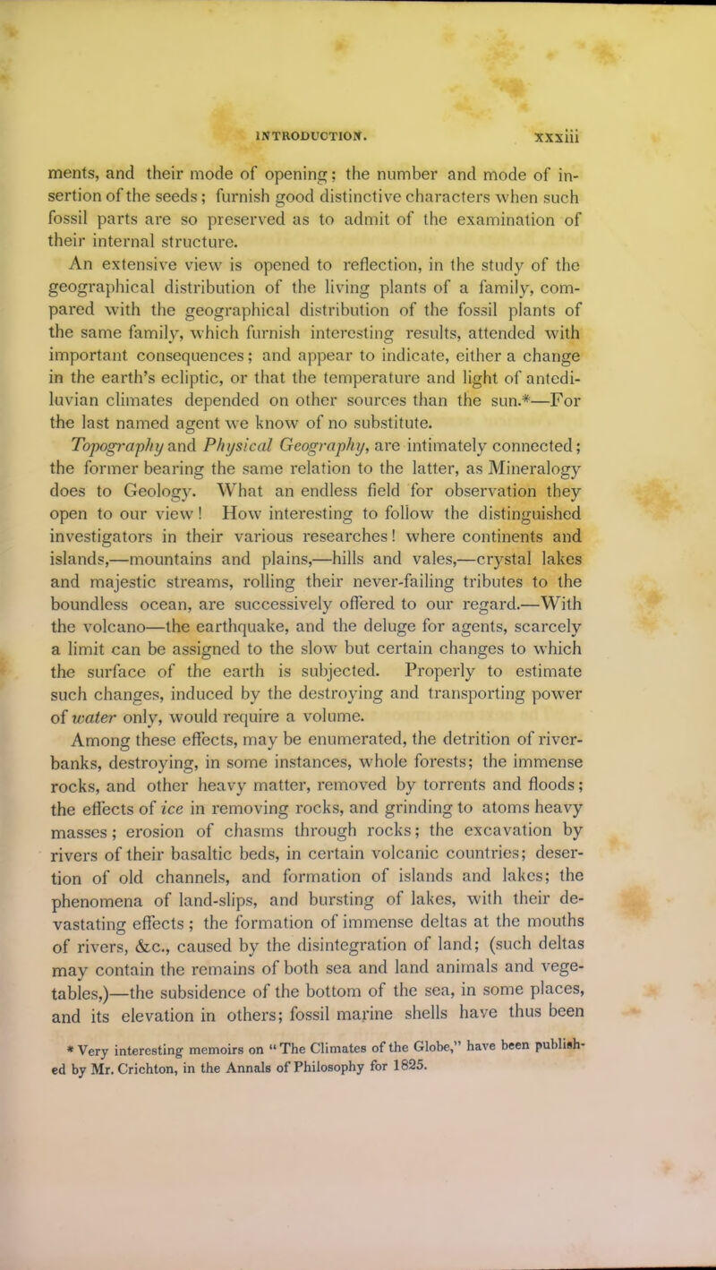 ments, and their mode of opening; the number and mode of in- sertion of the seeds ; furnish good distinctive characters when such fossil parts are so preserved as to admit of the examination of their internal structure. An extensive view is opened to reflection, in the study of the geographical distribution of the living plants of a family, com- pared with the geographical distribution of the fossil plants of the same family, which furnish interesting results, attended with important consequences; and appear to indicate, either a change in the earth’s ecliptic, or that the temperature and light of antedi- luvian climates depended on other sources than the sun.*—For the last named agent we know of no substitute. Topography and Physical Geography, are intimately connected; the former bearing the same relation to the latter, as Mineralogy does to Geology. What an endless field for observation they open to our view! How interesting to follow the distinguished investigators in their various researches! where continents and islands,—mountains and plains,—hills and vales,—crystal lakes and majestic streams, rolling their never-failing tributes to the boundless ocean, are successively offered to our regard.—With the volcano—the earthquake, and the deluge for agents, scarcely a limit can be assigned to the slow but certain changes to which the surface of the earth is subjected. Properly to estimate such changes, induced by the destroying and transporting power of water only, would require a volume. Among these effects, may be enumerated, the detrition of river- banks, destroying, in some instances, whole forests; the immense rocks, and other heavy matter, removed by torrents and floods ; the effects of ice in removing rocks, and grinding to atoms heavy masses; erosion of chasms through rocks; the excavation by rivers of their basaltic beds, in certain volcanic countries; deser- tion of old channels, and formation of islands and lakes; the phenomena of land-slips, and bursting of lakes, with their de- vastating effects ; the formation of immense deltas at the mouths of rivers, &c., caused by the disintegration of land; (such deltas may contain the remains of both sea and land animals and vege- tables,)—the subsidence of the bottom of the sea, in some places, and its elevation in others; fossil marine shells have thus been * Very interesting memoirs on “The Climates of the Globe,” have been publish- ed by Mr. Crichton, in the Annals of Philosophy for 1825.