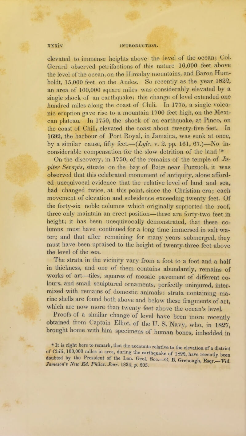 elevated to immense heights above the level o 1 the ocean; Col. Gerard observed petrifactions of this nature 16,000 feet above the level of the ocean, on the Himalay mountains, and Baron Hum- boldt, 15,000 feet on the Andes. So recently as the year 1822, an area of 100,000 square miles was considerably elevated by a single shock of an earthquake; this change of level extended one hundred miles along the coast of Chili. In 1775, a single volca- nic eruption gave rise to a mountain 1700 feet high, on the Mexi- can plateau. In 1750, the shock of an earthquake, at Pinco, on the coast of Chili) elevated the coast about twenty-five feet. In 1692, the harbour of Port Royal, in Jamaica, was sunk at once, by a similar cause, fifty feet.—(Lyle. v. 2. pp. 161, 67.)—No in- considerable compensation for the slow detrition of the land !# On the discovery, in 1750, of the remains of the temple of Ju- piter Serapis, situate on the bay of Baiae near Puzzuoli, it was observed that this celebrated monument of antiquity, alone afford- ed unequivocal evidence that the relative level of land and sea, had changed twice, at this point, since the Christian era; each movement of elevation and subsidence exceeding twenty feet. Of the forty-six noble columns which originally supported the roof, three only maintain an erect position—these are forty-two feet in height; it has been unequivocally demonstrated, that these co- lumns must have continued for a long time immersed in salt wa- ter; and that after remaining for many years submerged, they must have been upraised to the height of twenty-three feet above the level of the sea. The strata in the vicinity vary from a foot to a foot and a half in thickness, and one of them contains abundantly, remains of works of art—tiles, squares of mosaic pavement of different co- lours, and small sculptured ornaments, perfectly uninjured, inter- mixed with remains of domestic animals: strata containing ma- rine shells aie found both above and below these fragments of art, which are now more than twenty feet above the ocean’s level. Pi oofs of a similar change of level have been more recently obtained from Captain Elliot, of the U. S. Navy, who, in 1827, brought home with him specimens of human bones, imbedded in Vffilr r r ’ f the aCC0UntS relative t0 the ele™tion of a district of Chili, 100,000 miles in area, during the earthquake of 1822, have recently been doubted by the President of the Lon. Geol. Soc.-G. B. Grenoueh Esqr-Vtd Jameson's New Ed. Philos. Jour. 1834, p. 205. g ’ q