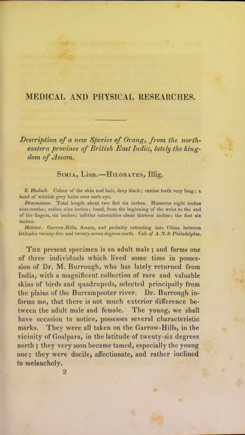 MEDICAL AND PHYSICAL RESEARCHES. Description of a new Species of Orang, from the north- eastern province of British East India, lately the king- dom of Assam. Simia, Linn.—Hilobates, Illig. S. Hoolock. Colour of the skin and hair, deep black; canine teeth very long; a band of whitish grey hairs over each eye. Dimensions. Total length about two feet six inches. Humerus eight inches nine-tenths; radius nine inches; hand, from the beginning of the wrist to the end of the fingers, six inches; inferior extremities about thirteen inches; the foot six inches. Habitat. Garrow-Hills, Assam, and probably extending into China between latitudes twenty-five and twenty-seven degrees north. Cab. of A. N. S. Philadelphia. The present specimen is an adult male ; and forms one of three individuals which lived some time in posses- sion of Dr. M. Burroughs who has lately returned from India, with a magnificent collection of rare and valuable skins of birds and quadrupeds, selected principally from the plains of the Burrampooter river. Dr. Burrough in- forms me, that there is not much exterior difference be- tween the adult male and female. The young, we shall have occasion to notice, possesses several characteristic marks. They were all taken on the Garrow-Hills, in the vicinity of Goalpara, in the latitude of twenty-six degrees north ; they very soon became tamed, especially the young one; they were docile, affectionate, and rather inclined to melancholy. 2