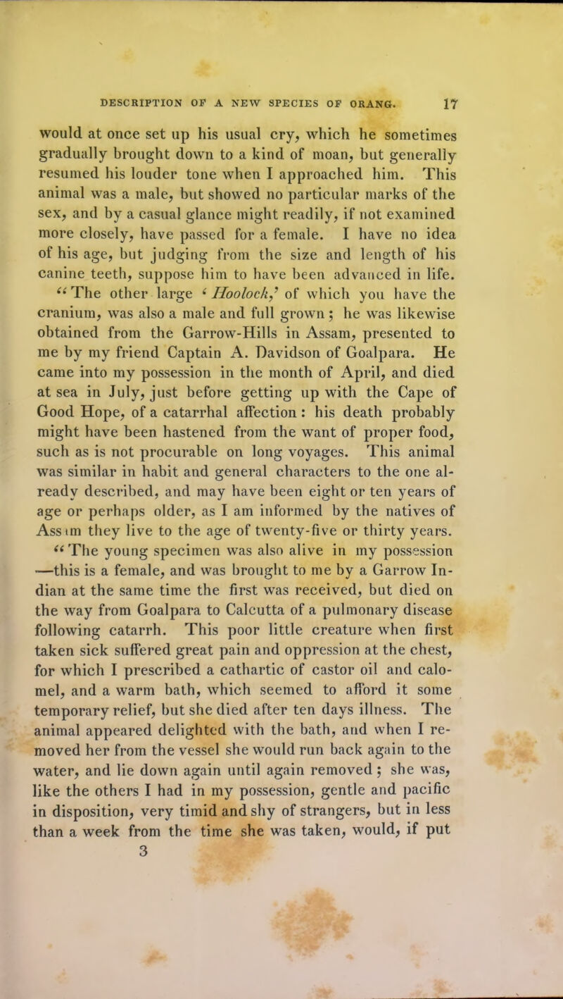 would at once set up his usual cry, which he sometimes gradually brought down to a kind of moan, but generally resumed his louder tone when I approached him. This animal was a male, but showed no particular marks of the sex, and by a casual glance might readily, if not examined more closely, have passed for a female. I have no idea of his age, but judging from the size and length of his canine teeth, suppose him to have been advanced in life. “ The other large (Iioolockf of which you have the cranium, was also a male and full grown; he was likewise obtained from the Garrow-Hills in Assam, presented to me by my friend Captain A. Davidson of Goalpara. He came into my possession in the month of April, and died at sea in July, just before getting up with the Cape of Good Hope, of a catarrhal affection : his death probably might have been hastened from the want of proper food, such as is not procurable on long voyages. This animal was similar in habit and general characters to the one al- ready described, and may have been eight or ten years of age or perhaps older, as I am informed by the natives of Asstm they live to the age of twenty-five or thirty years. “The young specimen was also alive in my possession -—this is a female, and was brought to me by a Garrow In- dian at the same time the first was received, but died on the way from Goalpara to Calcutta of a pulmonary disease following catarrh. This poor little creature when first taken sick suffered great pain and oppression at the chest, for which I prescribed a cathartic of castor oil and calo- mel, and a warm bath, which seemed to afford it some temporary relief, but she died after ten days illness. The animal appeared delighted with the bath, and when I re- moved her from the vessel she would run back again to the water, and lie down again until again removed ; she was, like the others I had in my possession, gentle and pacific in disposition, very timid and shy of strangers, but in less than a week from the time she was taken, would, if put 3