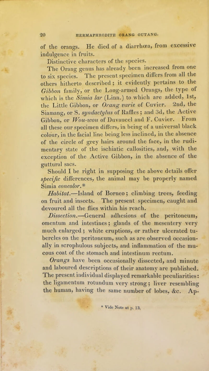 of the orangs. He died of a diarrhoea, from excessive indulgence in fruits. Distinctive characters of the species. The Orang genus has already been increased from one to six species. The present specimen differs from all the others hitherto described ; it evidently pertains to the Gibbon family, or the Long-armed Orangs, the type of which is the Simia lar (Linn.) to which are added, 1st, the Little Gibbon, or Orang varie of Cuvier. 2nd, the Siamang, or S. syndactylus of Rallies; and 3d, the Active Gibbon, or Wou-wou of Duvaucel and F. Cuvier. From all these our specimen differs, in being of a universal black colour, in the facial line being less inclined, in the absence of the circle of grey hairs around the face, in the rudi- mentary state of the ischiatic callosities, and, with the exception of the Active Gibbon, in the absence of the guttural sacs. Should I be right in supposing the above details offer specific differences, the animal may be properly named Simia concolor Habitat.—Island of Borneo; climbing trees, feeding on fruit and insects. The present specimen, caught and devoured all the flies within his reach. jDissection.—General adhesions of the peritoneum, omentum and intestines ; glands of the mesentery very much enlarged ; white eruptions, or rather ulcerated tu- bercles on the peritoneum, such as are observed occasion- ally in scrophulous subjects, and inflammation of the mu- cous coat of the stomach and intestinum rectum. Orangs have been occasionally dissected, and minute and laboured descriptions of their anatomy are published. The present individual displayed remarkable peculiarities: the ligamentum rotundum very strong ; liver resembling the human, having the same number of lobes, &c. Ap- * Vide Note at p. 13.