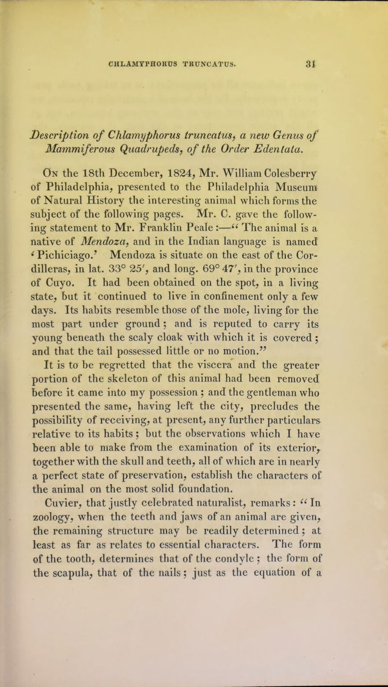 Description of Chlamyphorus truncatus, a new Genus of Mammiferous Quadrupeds, of the Order Edentata. On the 18th December, 1824, Mr. William Colesberry of Philadelphia, presented to the Philadelphia Museum of Natural History the interesting animal which forms the subject of the following pages. Mr. C. gave the follow- ing statement to Mr. Franklin Peale :—“ The animal is a native of Mendoza, and in the Indian language is named ( Pichiciago.’ Mendoza is situate on the east of the Cor- dilleras, in lat. 33° 25', and long. 69° 47', in the province of Cuyo. It had been obtained on the spot, in a living state, but it continued to live in confinement only a few days. Its habits resemble those of the mole, living for the most part under ground ; and is reputed to carry its young beneath the scaly cloak with which it is covered ; and that the tail possessed little or no motion.” It is to be regretted that the viscera and the greater portion of the skeleton of this animal had been removed before it came into my possession ; and the gentleman who presented the same, having left the city, precludes the possibility of receiving, at present, any further particulars relative to its habits; but the observations which I have been able to make from the examination of its exterior, together with the skull and teeth, all of which are in nearly a perfect state of preservation, establish the characters of the animal on the most solid foundation. Cuvier, that justly celebrated naturalist, remarks: “In zoology, when the teeth and jaws of an animal are given, the remaining structure may be readily determined; at least as far as relates to essential characters. The form of the tooth, determines that of the condyle ; the form of the scapula, that of the nails; just as the equation of a