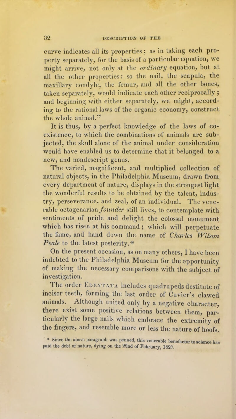 curve indicates all its properties; as in taking each pro- perty separately, for the basis of a particular equation, we might arrive, not only at the ordinary equation, but at all the other properties: so the nail, the scapula, the maxillary condyle, the femur, and all the other bones, taken separately, would indicate each other reciprocally ; and beginning with either separately, we might, accord- ing to the rational laws of the organic economy, construct the whole animal.” It is thus, by a perfect knowledge of the laws of co- existence, to which the combinations of animals are sub- jected, the skull alone of the animal under consideration would have enabled us to determine that it belonged to a new, and nondescript genus. The varied, magnificent, and multiplied collection of natural objects, in the Philadelphia Museum, drawn from every department of nature, displays in the strongest light the wonderful results to be obtained by the talent, indus- try, perseverance, and zeal, of an individual. The vene- rable octogenarian founder still lives, to contemplate with sentiments of pride and delight the colossal monument which has risen at his command ; which will perpetuate the fame, and hand down the name of Charles Wilson Peale to the latest posterity.* On the present occasion, as on many others, I have been indebted to the Philadelphia Museum for the opportunity of making the necessary comparisons with the subject of investigation. The order Edentata includes quadrupeds destitute of incisor teeth, forming the last order of Cuvier’s clawed animals. Although united only by a negative character, there exist some positive relations between them, par- ticularly the large nails which embrace the extremity of the fingers, and resemble more or less the nature of hoofs. * Since the above paragraph was penned, this venerable benefactor to science has paid the debt of nature, dying on the 22nd of February, 1827.