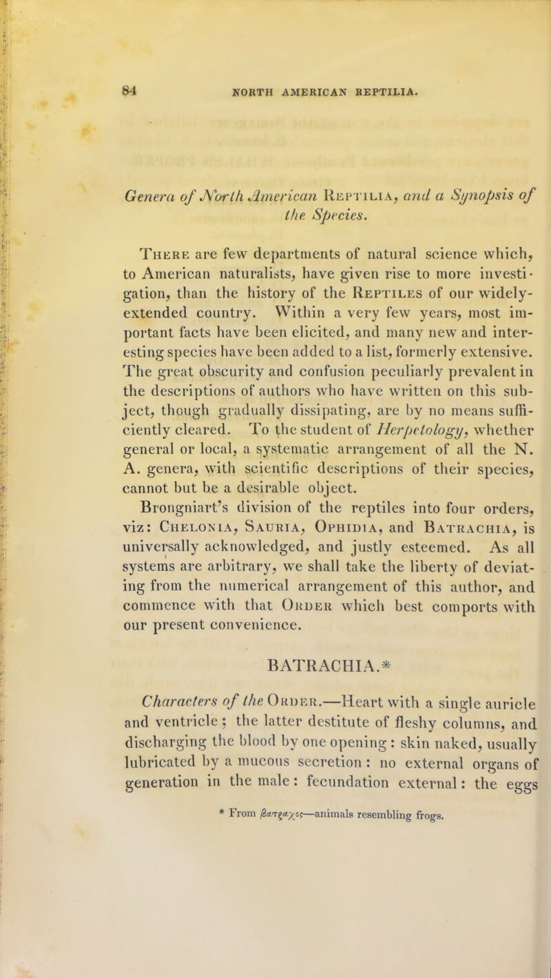 Genera of North American Reptilia, and a Synopsis of the Species. There are few departments of natural science which, to American naturalists, have given rise to more investi- gation, than the history of the Reptiles of our widely- extended country. Within a very few years, most im- portant facts have been elicited, and many new and inter- esting species have been added to a list, formerly extensive. The great obscurity and confusion peculiarly prevalent in the descriptions of authors who have written on this sub- ject, though gradually dissipating, are by no means sufli- ciently cleared. To the student of Herpetology, whether general or local, a systematic arrangement of all the N. A. genera, with scientific descriptions of their species, cannot but be a desirable object. Brongniart’s division of the reptiles into four orders, viz: Ciielonia, Sauria, Ophidia, and Batrachia, is universally acknowledged, and justly esteemed. As all systems are arbitrary, we shall take the liberty of deviat- ing from the numerical arrangement of this author, and commence with that Order which best comports with our present convenience. BATRACHIA* Characters of the Order.—Heart with a single auricle and ventricle ; the latter destitute of fleshy columns, and discharging the blood by one opening : skin naked, usually lubricated by a mucous secretion: no external organs of generation in the male: fecundation external: the eggs * From —animals resembling frogs.