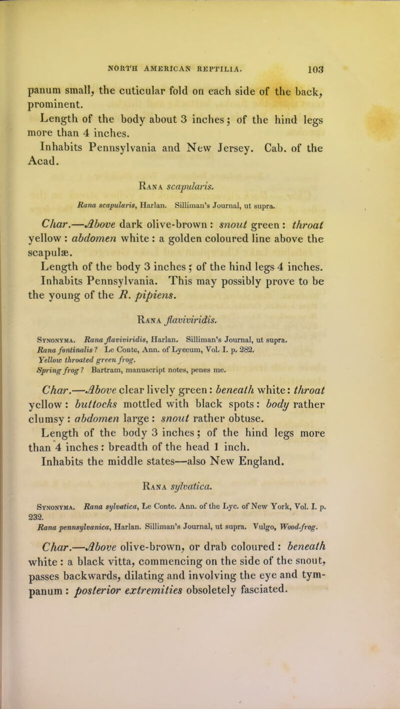 panum small, the cuticular fold on each side of the back, prominent. Length of the body about 3 inches; of the hind legs more than 4 inches. Inhabits Pennsylvania and New Jersey. Cab. of the Acad. Ran a scapidaris. Rana scapularis, Harlan. Silliman’s Journal, ut supra. Char.—Above dark olive-brown : snout green : throat yellow : abdomen white : a golden coloured line above the scapulae. Length of the body 3 inches ; of the hind legs 4 inches. Inhabits Pennsylvania. This may possibly prove to be the young of the R. pipiens. Rana Jlaviviridis. Synonyma. Rana Jlaviviridis, Harlan, Silliman’s Journal, ut supra. Rana fontinalis 7 Le Conte, Ann. of Lyceum, Vol, I. p, 282. Yellow throated green frog. Spring frog 1 Bartram, manuscript notes, penes me. Char.—Above clear lively green: beneath white: throat yellow : buttocks mottled with black spots: body rather clumsy : abdomen large : snout rather obtuse. Length of the body 3 inches; of the hind legs more than 4 inches: breadth of the head ] inch. Inhabits the middle states—also New England. Rana sylvatica. Synonyma. Rana sylvatica, Le Conte. Ann. of the Lyc. of New York, Vol. I. p. 232. Rana pennsylvanica, Harlan. Silliman’s Journal, ut supra. Vulgo, Wood-frog. Char.—Above olive-brown, or drab coloured: beneath white : a black vitta, commencing on the side of the snout, passes backwards, dilating and involving the eye and tym- panum : posterior extremities obsolete!y fasciated.