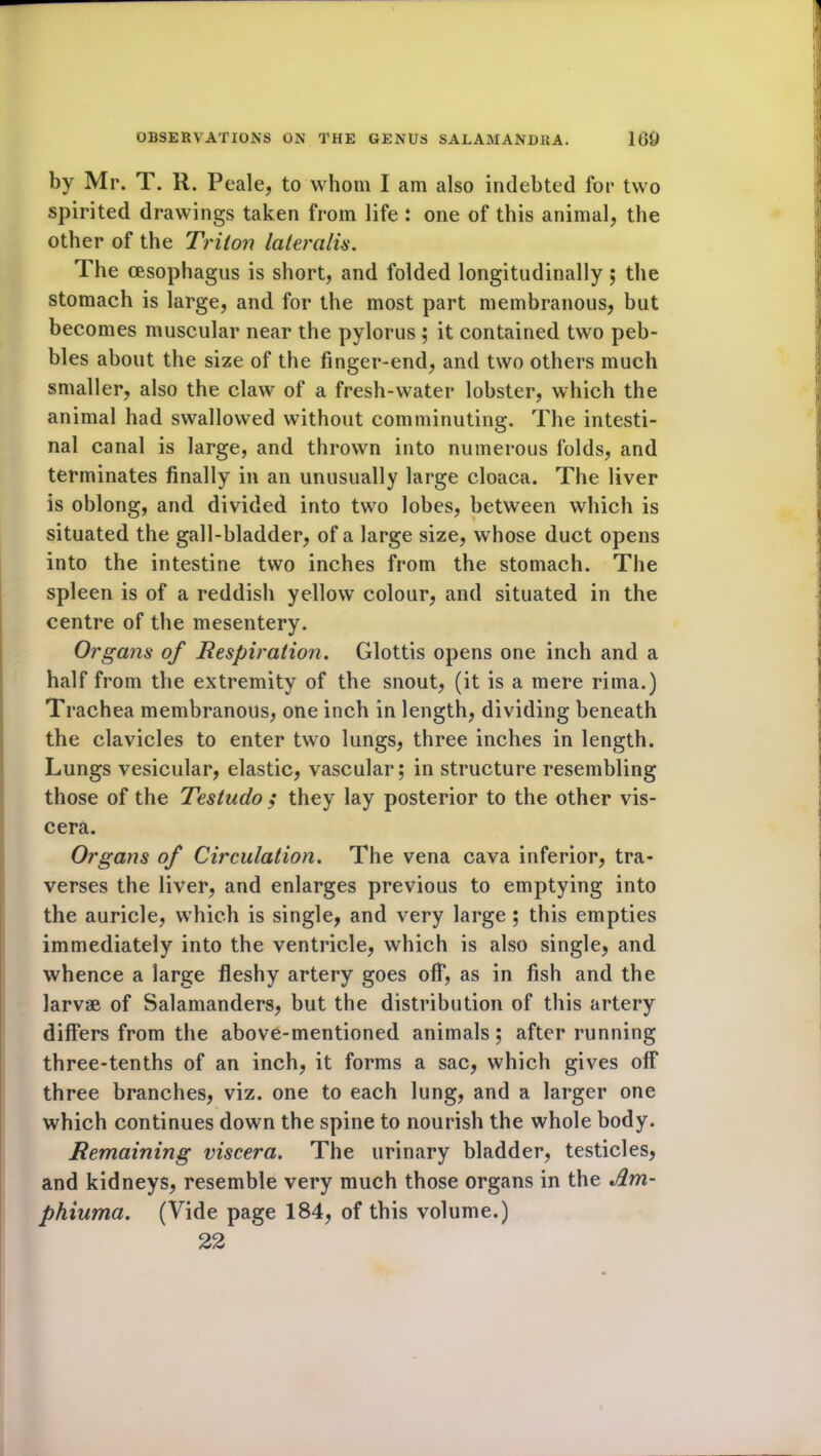 by Mr. T. R. Peale, to whom I am also indebted for two spirited drawings taken from life : one of this animal, the other of the Triton lateralis. The oesophagus is short, and folded longitudinally; the stomach is large, and for the most part membranous, but becomes muscular near the pylorus; it contained two peb- bles about the size of the finger-end, and two others much smaller, also the claw of a fresh-water lobster, which the animal had swallowed without comminuting. The intesti- nal canal is large, and thrown into numerous folds, and terminates finally in an unusually large cloaca. The liver is oblong, and divided into two lobes, between which is situated the gall-bladder, of a large size, whose duct opens into the intestine two inches from the stomach. The spleen is of a reddish yellow colour, and situated in the centre of the mesentery. Organs of Tespiration. Glottis opens one inch and a half from the extremity of the snout, (it is a mere rima.) Trachea membranous, one inch in length, dividing beneath the clavicles to enter two lungs, three inches in length. Lungs vesicular, elastic, vascular; in structure resembling those of the Testudo ,* they lay posterior to the other vis- cera. Organs of Circulation. The vena cava inferior, tra- verses the liver, and enlarges previous to emptying into the auricle, which is single, and very large ; this empties immediately into the ventricle, which is also single, and whence a large fleshy artery goes off, as in fish and the larvae of Salamanders, but the distribution of this artery differs from the above-mentioned animals; after running three-tenths of an inch, it forms a sac, which gives off three branches, viz. one to each lung, and a larger one which continues down the spine to nourish the whole body. Remaining viscera. The urinary bladder, testicles, and kidneys, resemble very much those organs in the Am- phiuma. (Vide page 184, of this volume.) 22