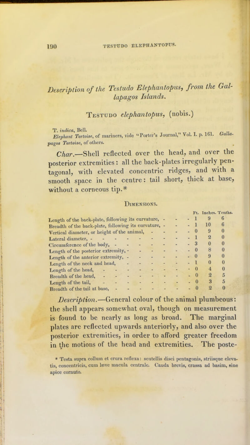 Description of the Testudo Elephantopus, from the Gal- lapagos Islands. Testudo elephantopus, (nobis.) A* __ Elephant Tortoise, of mariners, vide “Porter’s Journal,” Vol. I. p. 161. tralla- pagos Tortoise, of others. CAar.—Shell reflected over the head, and over the posterior extremities : all the hack-plates irregularly pen- tagonal, with elevated concentric ridges, and with a smooth space in the centre: tail short, thick at base, without a corneous tip.* Dimensions. Length of the back-plate, following its curvature, - Breadth of the back-plate, following its curvature, - Vertical diameter, or height of the animal, Lateral diameter, ------- Circumference of the body, - Length of the posterior extremity, - - - - Length of the anterior extremity, - - - - Length of the neck and head, - - - - Length of the head, Breadth of the head, Length of the tail, ------ Breadth of the tail at base, ----- Description.—General colour of the animal plumbeous: the shell appears somewhat oval, though on measurement is found to he nearly as long as broad. The marginal plates are reflected upwards anteriorly, and also over the posterior extremities, in order to afford greater freedom in the motions of the head and extremities. The poste- * Testa supra collum et crura reflexa: scutellis disci pentagonis, striisque eleva- tis, concentricis, cum lffive macula centrale. Cauda brevis, crassa ad basim, sine apice cornuto. Ft. Inches. Tenths. -19 6 - 1 10 6 -09 0 -12 0 -300 -080 -090 -10 0 -040 -025 - 0 3 5 -020