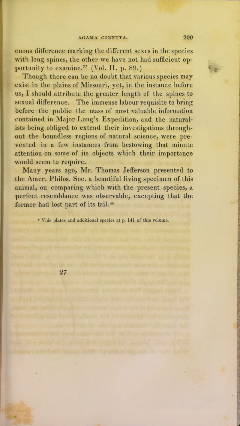 cuous difference marking the different sexes in the species with long spines, the other we have not had sufficient op- portunity to examine.” (Vol. II. p. 89.) Though there can be no doubt that various species may exist in the plains of Missouri, yet, in the instance before us, I should attribute the greater length of the spines to sexual difference. The immense labour requisite to bring before the public the mass of most valuable information contained in Major Long’s Expedition, and the natural- ists being obliged to extend their investigations through- out the boundless regions of natural science, were pre- vented in a few instances from bestowing that minute attention on some of its objects which their importance would seem to require. Many years ago, Mr. Thomas Jefferson presented to the Amer. Philos. Soc. a beautiful living specimen of this animal, on comparing which with the present species, a perfect resemblance was observable, excepting that the former had lost part of its tail.* * Vide plates and additional species at p. 141 of this volume.