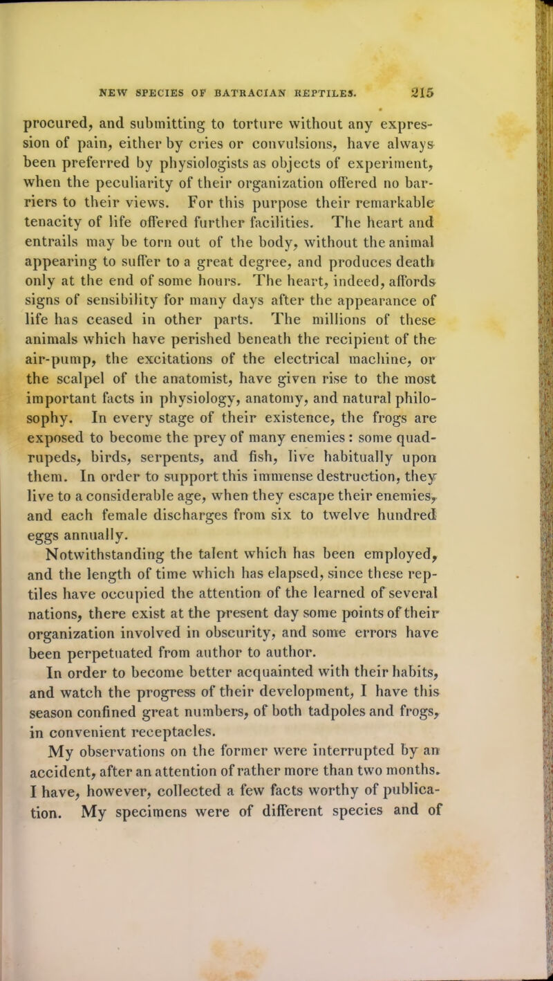 procured, and submitting to torture without any expres- sion of pain, either by cries or convulsions, have always been preferred by physiologists as objects of experiment, when the peculiarity of their organization offered no bar- riers to their views. For this purpose their remarkable tenacity of life offered further facilities. The heart and entrails may be torn out of the body, without the animal appearing to suffer to a great degree, and produces death only at the end of some hours. The heart, indeed, affords signs of sensibility for many days after the appearance of life has ceased in other parts. The millions of these animals which have perished beneath the recipient of the air-pump, the excitations of the electrical machine, or the scalpel of the anatomist, have given rise to the most important facts in physiology, anatomy, and natural philo- sophy. In every stage of their existence, the frogs are exposed to become the prey of many enemies : some quad- rupeds, birds, serpents, and fish, live habitually upon them. In order to support this immense destruction, they live to a considerable age, when they escape their enemies, and each female discharges from six to twelve hundred eggs annually. Notwithstanding the talent which has been employed, and the length of time which has elapsed, since these rep- tiles have occupied the attention of the learned of several nations, there exist at the present day some points of their organization involved in obscurity, and some errors have been perpetuated from author to author. In order to become better acquainted with their habits, and watch the progress of their development, I have this season confined great numbers, of both tadpoles and frogs, in convenient receptacles. My observations on the former were interrupted by an accident, after an attention of rather more than two months. I have, however, collected a few facts worthy of publica- tion. My specimens were of different species and of