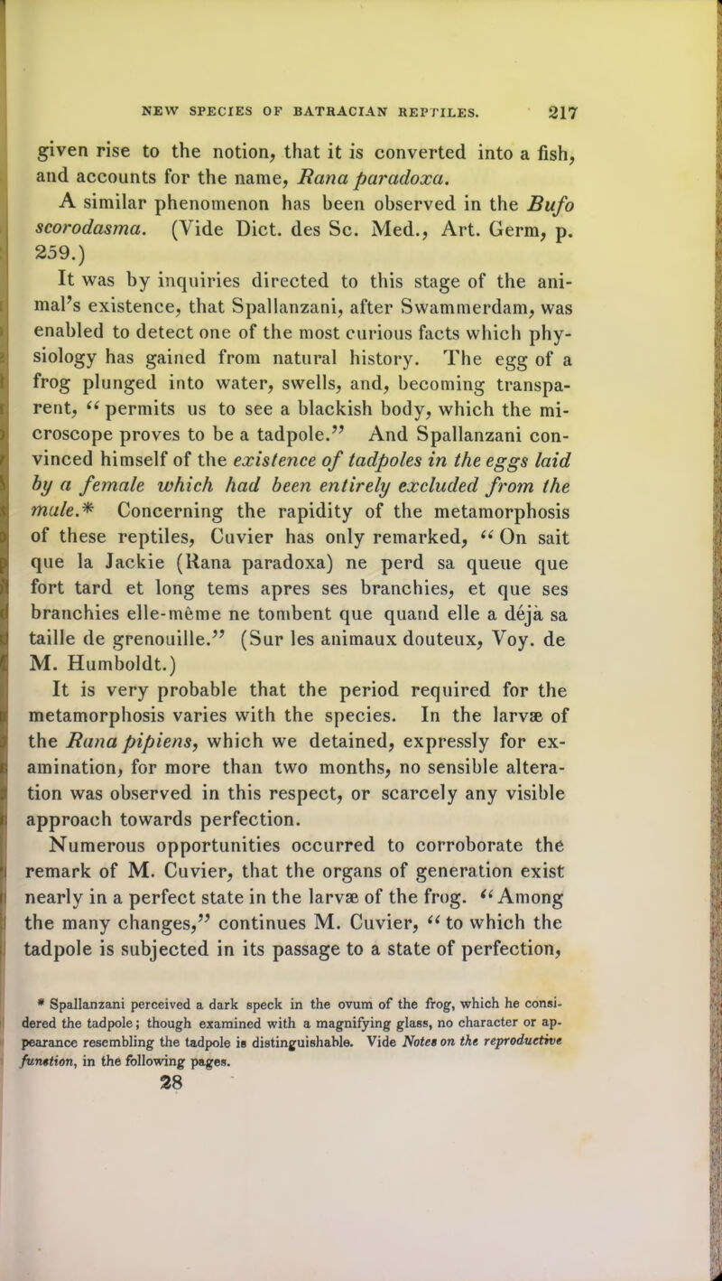 given rise to the notion, that it is converted into a fish, and accounts for the name, Rana paradoxa. A similar phenomenon has been observed in the Bufo scorodasma. (Vide Diet, des Sc. Med., Art. Germ, p. 259.) It was by inquiries directed to this stage of the ani- mal’s existence, that Spallanzani, after Swammerdam, was enabled to detect one of the most curious facts which phy- siology has gained from natural history. The egg of a frog plunged into water, swells, and, becoming transpa- rent, “ permits us to see a blackish body, which the mi- croscope proves to be a tadpole.” And Spallanzani con- vinced himself of the existence of tadpoles in the eggs laid by a female which had been entirely excluded frorn the I male * Concerning the rapidity of the metamorphosis of these reptiles, Cuvier has only remarked, ee On sait que la Jackie (Rana paradoxa) ne perd sa queue que fort tard et long terns apres ses branchies, et que ses branehies elle-meme ne tombent que quand elle a deja sa taille de grenouille.” (Sur les animaux douteux, Voy. de M. Humboldt.) It is very probable that the period required for the metamorphosis varies with the species. In the larvae of the Rana pipiens, which we detained, expressly for ex- amination, for more than two months, no sensible altera- tion was observed in this respect, or scarcely any visible approach towards perfection. Numerous opportunities occurred to corroborate the remark of M. Cuvier, that the organs of generation exist nearly in a perfect state in the larvae of the frog. “ Among the many changes,” continues M. Cuvier, ((to which the tadpole is subjected in its passage to a state of perfection, * Spallanzani perceived a dark speck in the ovum of the frog, which he consi- dered the tadpole; though examined with a magnifying glass, no character or ap- pearance resembling the tadpole is distinguishable. Vide Notes on the reproductive function, in the following pages. 28