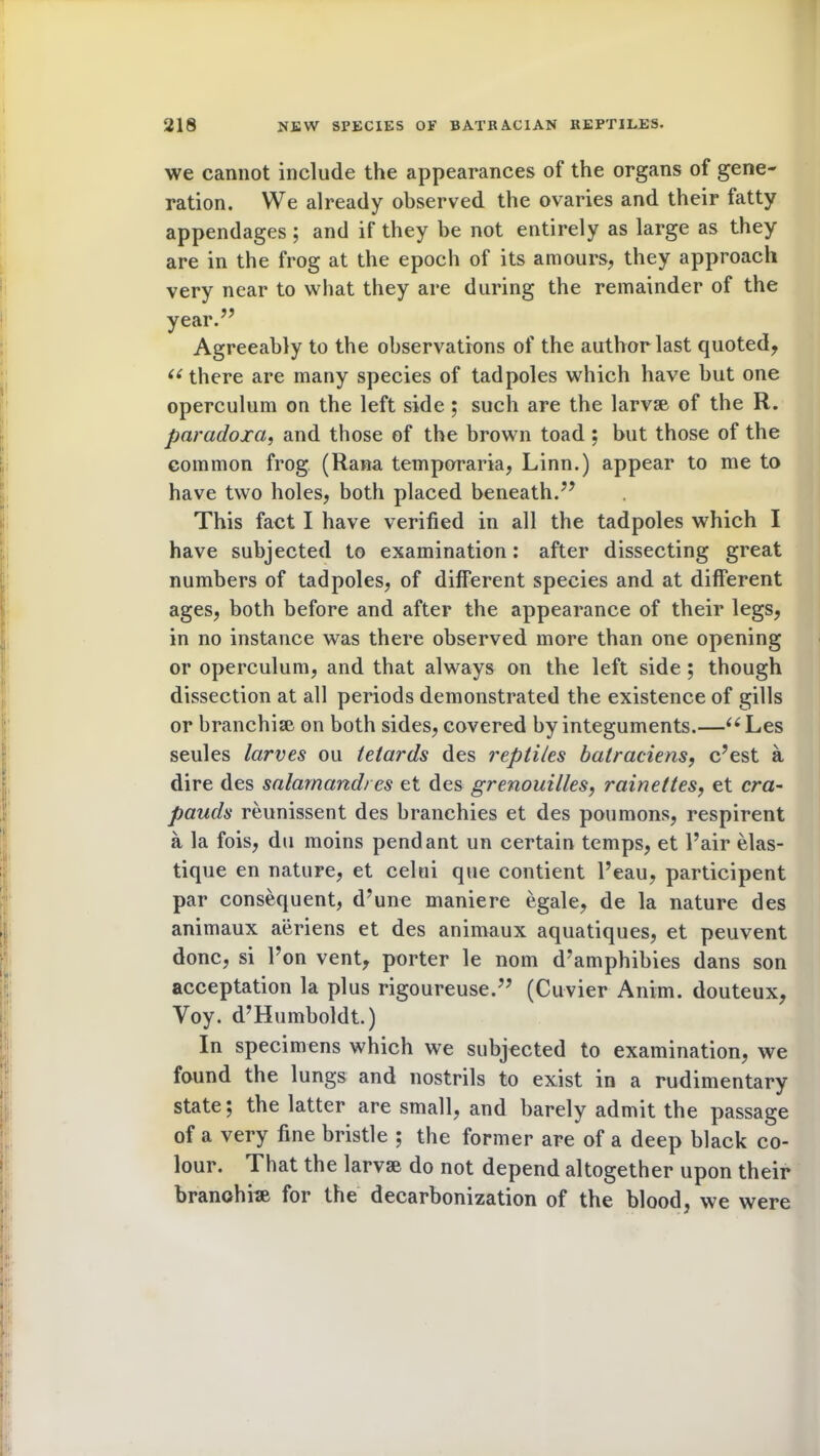 we cannot include the appearances of the organs of gene- ration. We already observed the ovaries and their fatty appendages; and if they be not entirely as large as they are in the frog at the epoch of its amours, they approach very near to what they are during the remainder of the year.” Agreeably to the observations of the author last quoted, 66 there are many species of tadpoles which have but one operculum on the left side ; such are the larvae of the R. paraclojca, and those of the brown toad ; but those of the common frog (Rana temporaria, Linn.) appear to me to have two holes, both placed beneath.” This fact I have verified in all the tadpoles which I have subjected to examination: after dissecting great numbers of tadpoles, of different species and at different ages, both before and after the appearance of their legs, in no instance was there observed more than one opening or operculum, and that always on the left side ; though dissection at all periods demonstrated the existence of gills or branchiae on both sides, covered by integuments.—u Les seules larves oil tetards des reptiles batraciens, c?est a dire des salarnctndres et des grenouilles, rdinettes, et era- pauds reunissent des branchies et des poumons, respirent a la fois, du moins pendant un certain temps, et Fair elas- tique en nature, et celni que contient Feau, participent par consequent, d’une maniere egale, de la nature des animaux aeriens et des animaux aquatiques, et peuvent done, si Fon vent, porter le nom d*amphibies dans son acceptation la plus rigoureuse.” (Cuvier Anim. douteux, Voy. d’Humboldt.) In specimens which we subjected to examination, we found the lungs and nostrils to exist in a rudimentary state; the latter are small, and barely admit the passage of a very fine bristle ; the former are of a deep black co- lour. That the larvae do not depend altogether upon their branchiae for the decarbonization of the blood, we were