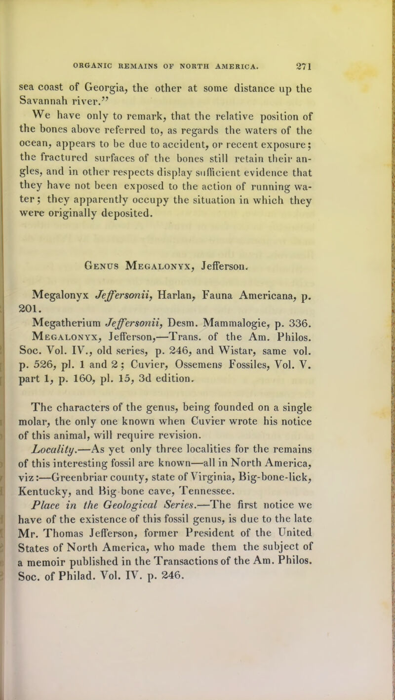 sea coast of Georgia, the other at some distance up the Savannah river.” We have only to remark, that the relative position of the bones above referred to, as regards the waters of the ocean, appears to be due to accident, or recent exposure; the fractured surfaces of the bones still retain ilieir an- gles, and in other respects display sufficient evidence that they have not been exposed to the action of running wa- ter ; they apparently occupy the situation in which they were originally deposited. Genus Megalonyx, Jefferson. Megalonyx Jeffersonii, Harlan, Fauna Americana, p. 201. Megatherium Jeffersonii, Desm. Mammalogie, p. 336. Megalonyx, Jefferson,—Trans, of the Am. Philos. Soc. Yol. IV., old series, p. 246, and Wistar, same vol. p. 526, pi. 1 and 2 ; Cuvier, Ossemens Fossiles, Vol. V. part 1, p. 160, pi. 15, 3d edition. The characters of the genus, being founded on a single molar, the only one known when Cuvier wrote his notice of this animal, will require revision. Locality.—As yet only three localities for the remains of this interesting fossil are known—all in North America, viz:—Greenbriar county, state of Virginia, Big-bone-lick, Kentucky, and Big bone cave, Tennessee. Place in the Geological Series.—The first notice we have of the existence of this fossil genus, is due to the late Mr. Thomas Jefferson, former President of the United States of North America, who made them the subject of a memoir published in the Transactions of the Am. Philos. Soc. of Philad. Vol. IV. p. 246.