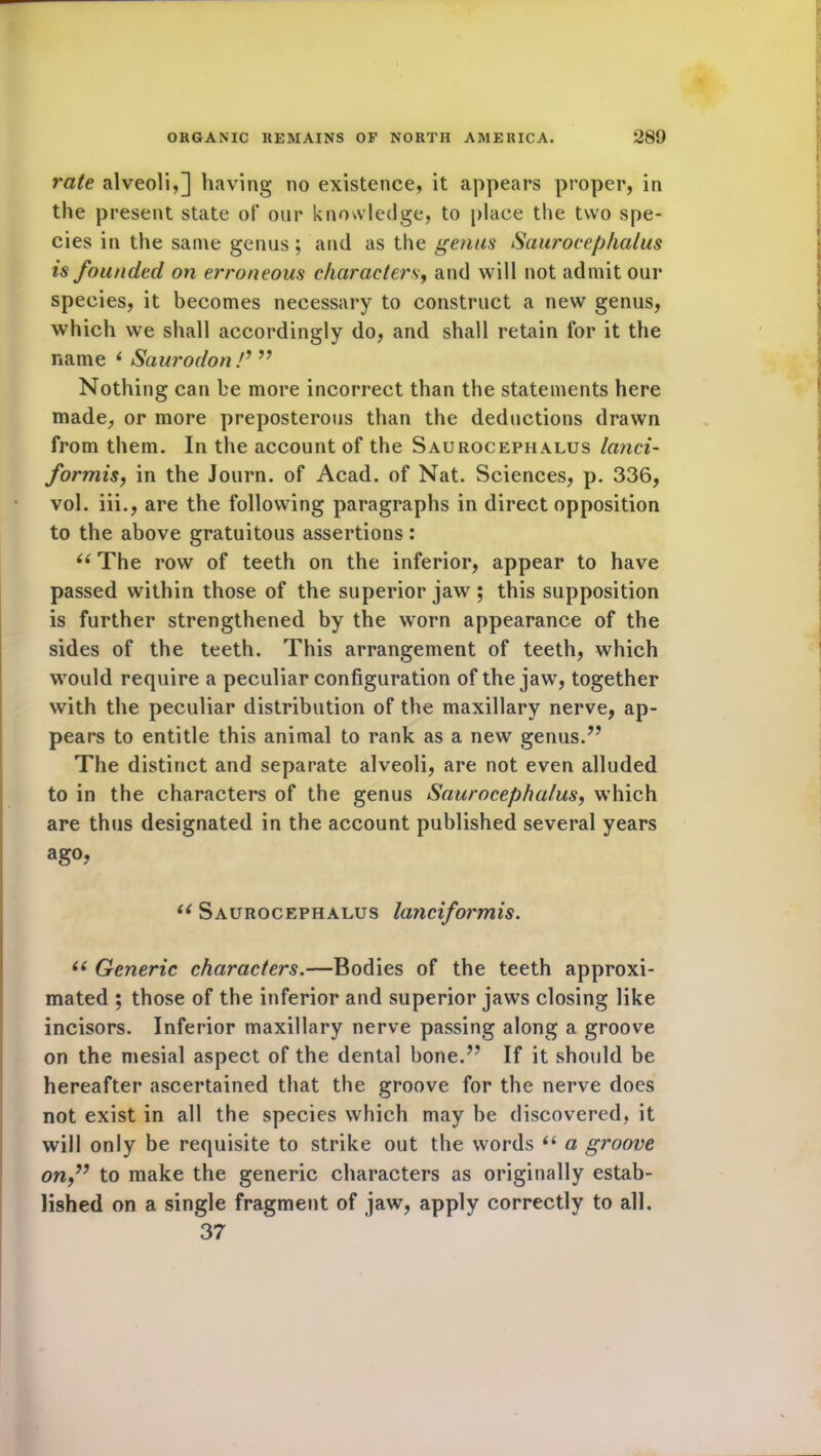 rate alveoli,] having no existence, it appears proper, in the present state of our knowledge, to place the two spe- cies in the same genus; and as the genus Saurocephalus is founded on erroneous characters, and will not admit our species, it becomes necessary to construct a new genus, which we shall accordingly do, and shall retain for it the name i Saurodon !9 ” Nothing can be more incorrect than the statements here made, or more preposterous than the deductions drawn from them. In the account of the Saurocephalus lanci- formis, in the Journ. of Acad, of Nat. Sciences, p. 336, vol. iii., are the following paragraphs in direct opposition to the above gratuitous assertions: 66 The row of teeth on the inferior, appear to have passed within those of the superior jaw ; this supposition is further strengthened by the worn appearance of the sides of the teeth. This arrangement of teeth, which would require a peculiar configuration of the jaw, together with the peculiar distribution of the maxillary nerve, ap- pears to entitle this animal to rank as a new genus.” The distinct and separate alveoli, are not even alluded to in the characters of the genus Saurocephalus, which are thus designated in the account published several years aS°? u Saurocephalus lancifoi'mis. 66 Generic characters.—Bodies of the teeth approxi- mated ; those of the inferior and superior jaws closing like incisors. Inferior maxillary nerve passing along a groove on the mesial aspect of the dental bone.” If it should be hereafter ascertained that the groove for the nerve does not exist in all the species which may he discovered, it will only be requisite to strike out the words “ a groove on,” to make the generic characters as originally estab- lished on a single fragment of jaw, apply correctly to all. 37