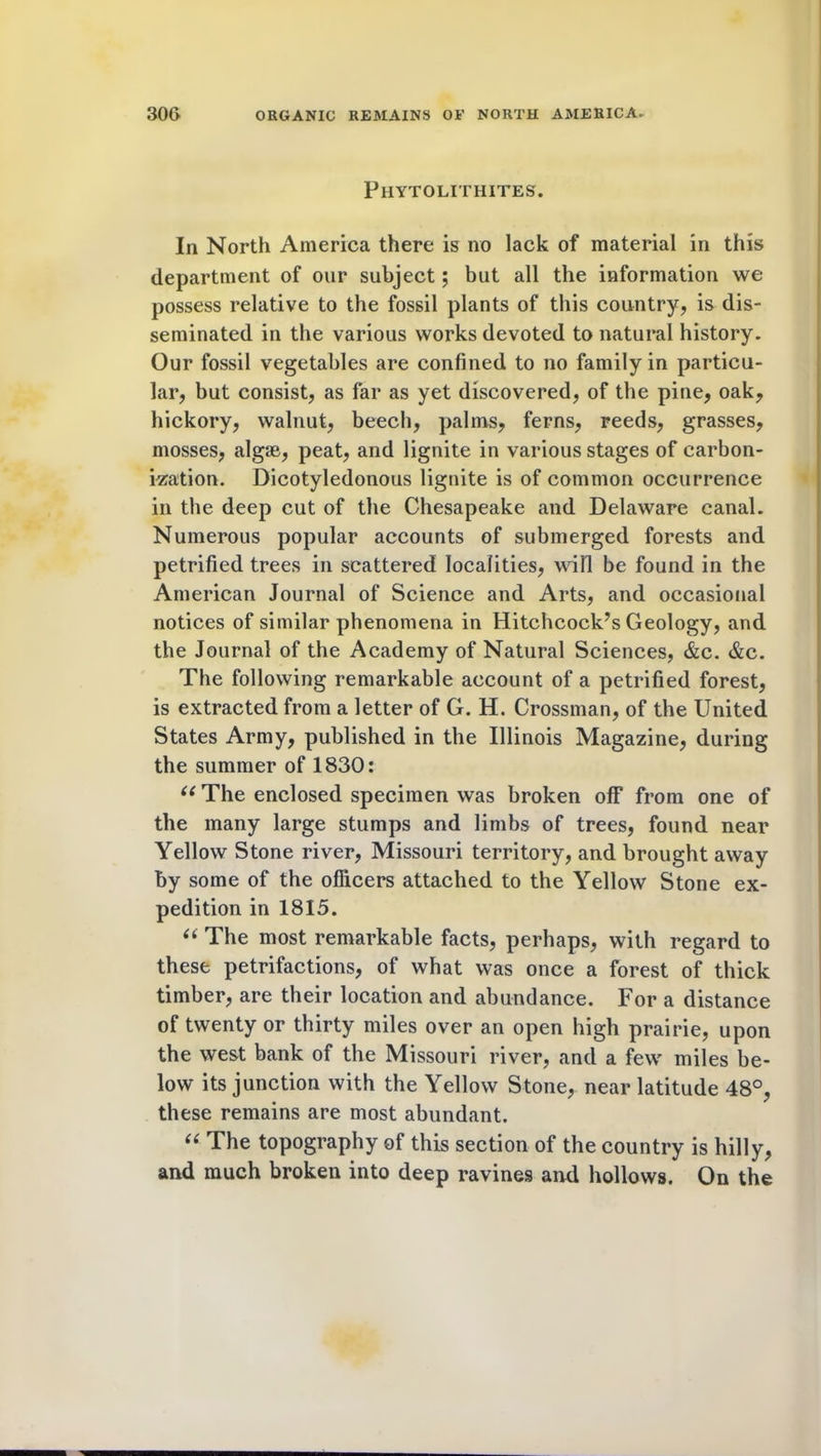 Phytolithites. In North America there is no lack of material in this department of our subject; but all the information we possess relative to the fossil plants of this country, is dis- seminated in the various works devoted to natural history. Our fossil vegetables are confined to no family in particu- lar, but consist, as far as yet discovered, of the pine, oak, hickory, walnut, beech, palms, ferns, reeds, grasses, mosses, algae, peat, and lignite in various stages of carbon- ization. Dicotyledonous lignite is of common occurrence in the deep cut of the Chesapeake and Delaware canal. Numerous popular accounts of submerged forests and petrified trees in scattered localities, will be found in the American Journal of Science and Arts, and occasional notices of similar phenomena in Hitchcock’s Geology, and the Journal of the Academy of Natural Sciences, &c. &c. The following remarkable account of a petrified forest, is extracted from a letter of G. H. Crossman, of the United States Army, published in the Illinois Magazine, during the summer of 1830: 66 The enclosed specimen was broken off from one of the many large stumps and limbs of trees, found near Yellow Stone river, Missouri territory, and brought away by some of the officers attached to the Yellow Stone ex- pedition in 1815. “ The most remarkable facts, perhaps, with regard to these petrifactions, of what was once a forest of thick timber, are their location and abundance. For a distance of twenty or thirty miles over an open high prairie, upon the west bank of the Missouri river, and a few miles be- low its junction with the Yellow Stone, near latitude 48°, these remains are most abundant. “ The topography of this section of the country is hilly, and much broken into deep ravines and hollows. On the