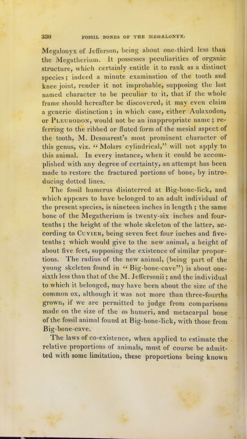Megalonyx of Jefferson, being about one-third less than the Megatherium. It possesses peculiarities of organic structure, which certainly entitle it to rank as a distinct species; indeed a minute examination of the tooth and knee joint, render it not improbable, supposing the last named character to be peculiar to it, that if the whole frame should hereafter be discovered, it may even claim a generic distinction ; in which case, either Aulaxodon, or Pleurodon, would not be an inappropriate name ; re- ferring to the ribbed or fluted form of the mesial aspect of the tooth, M. Desmarest’s most prominent character of this genus, viz. (i Molars cylindrical,” will not apply to this animal. In every instance, when it could be accom- plished with any degree of certainty, an attempt has been made to restore the fractured portions of bone, by intro- ducing dotted lines. The fossil humerus disinterred at Big-bone-lick, and which appears to have belonged to an adult individual of the present species, is nineteen inches in length ; the same bone of the Megatherium is twenty-six inches and four- tenths ; the height of the whole skeleton of the latter, ac- cording to Cuvier, being seven feet four inches and five- tenths ; which would give to the new animal, a height of about five feet, supposing the existence of similar propor- tions. The radius of the new7 animal, (being part of the young skeleton found in “ Big-bone-cave”) is about one- sixth less than that of the M. Jeffersonii; and the individual to which it belonged, may have been about the size of the common ox, although it was not more than three-fourths grown, if we are permitted to judge from comparisons made on the size of the os humeri, and metacarpal bone of the fossil animal found at Big-bone-lick, with those from Big-bone-cave. The laws of co-existence, when applied to estimate the relative proportions of animals, must of course be admit- ted with some limitation, these proportions being known
