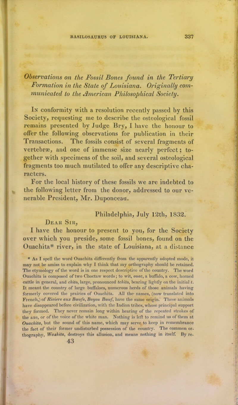 Observations on the Fossil Bones found in the Tertiary Formation in the State of Louisiana. Originally com- municated to the American Philosophical Society. In conformity with a resolution recently passed by this Society, requesting me to describe the osteological fossil remains presented by Judge Bry, I have the honour to ofFer the following observations for publication in their Transactions. The fossils consist of several fragments of vertebrae, and one of immense size nearly perfect; to- gether with specimens of the soil, and several osteological fragments too much mutilated to offer any descriptive cha- racters. For the local history of these fossils we are indebted to the following letter from the donor, addressed to our ve- nerable President, Mr. Duponceau. Philadelphia, July 12th, 1832. Dear Sir, I have the honour to present to you, for the Society over which you preside, some fossil bones, found on the Ouachita* river, in the state of Louisiana, at a distance * As I spell the word Ouachita differently from the apparently adopted mode, it may not be amiss to explain why I think that my orthography should be retained. The etymology of the word is in one respect descriptive of the country. The word Ouachita is composed of two Choctaw words; to wit, ouac, a buffalo, a cow, horned cattle in general, and chito, large, pronounced tcMto, bearing lightly on the initial t. It meant the country of large buffaloes, numerous herds of those animals having formerly covered the prairies of Ouachita. All the- names, (now translated into French,) of Riviere aux Baevfs, Bayou Boeuf, have the same origin. These animals have disappeared before civilization, with the Indian tribes, whose principal support they formed. They never remain long within hearing of the repeated strokes of the axe, or of the voice of the white man. Nothing is left to remind us of them at Ouachita, but the sound of this name, which may serve to keep in remembrance the fact of their former undisturbed possession of the country. The common or- thography, Washita, destroys this allusion, and means nothing in itself. By re- 43