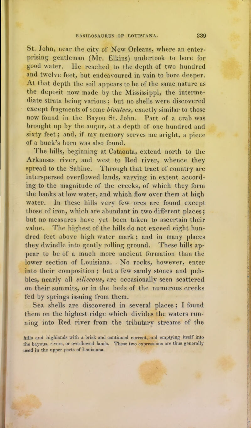 St. John, near the city of New Orleans, where an enter- prising gentleman (Mr. Elkins) undertook to bore for good water. He reached to the depth of two hundred and twelve feet, but endeavoured in vain to bore deeper. At that depth the soil appears to be of the same nature as the deposit now made by the Mississippi, the interme- diate strata being various; but no shells were discovered except fragments of some bivalves, exactly similar to those now found in the Bayou St. John. Part of a crab was brought up by the augur, at a depth of one hundred and sixty feet; and, if my memory serves me aright, a piece of a buck’s horn was also found. The hills, beginning at Cataouta, extend north to the Arkansas river, and west to Red river, whence they spread to the Sabine. Through that tract of country are interspersed overflowed lands, varying in extent accord- ing to the magnitude of the creeks, of which they form the banks at low water, and which flow over them at high water. In these hills very few ores are found except those of iron, which are abundant in two different places; but no measures have yet been taken to ascertain their value. The highest of the hills do not exceed eight hun- dred feet above high water mark ; and in many places they dwindle into gently rolling ground. These hills ap- pear to be of a much more ancient formation than the lower section of Louisiana. No rocks, however, enter into their composition ; but a few sandy stones and peb- bles, nearly all siliceous, are occasionally seen scattered on their summits, or in the beds of the numerous creeks fed by springs issuing from them. Sea shells are discovered in several places ; I found them on the highest ridge which divides the waters run- ning into Red river from the tributary streams of the hills and highlands with a brisk and continued current, and emptying itself into the bayous, rivers, or overflowed lands. These two expressions are thus generally used in the upper parts of Louisiana.