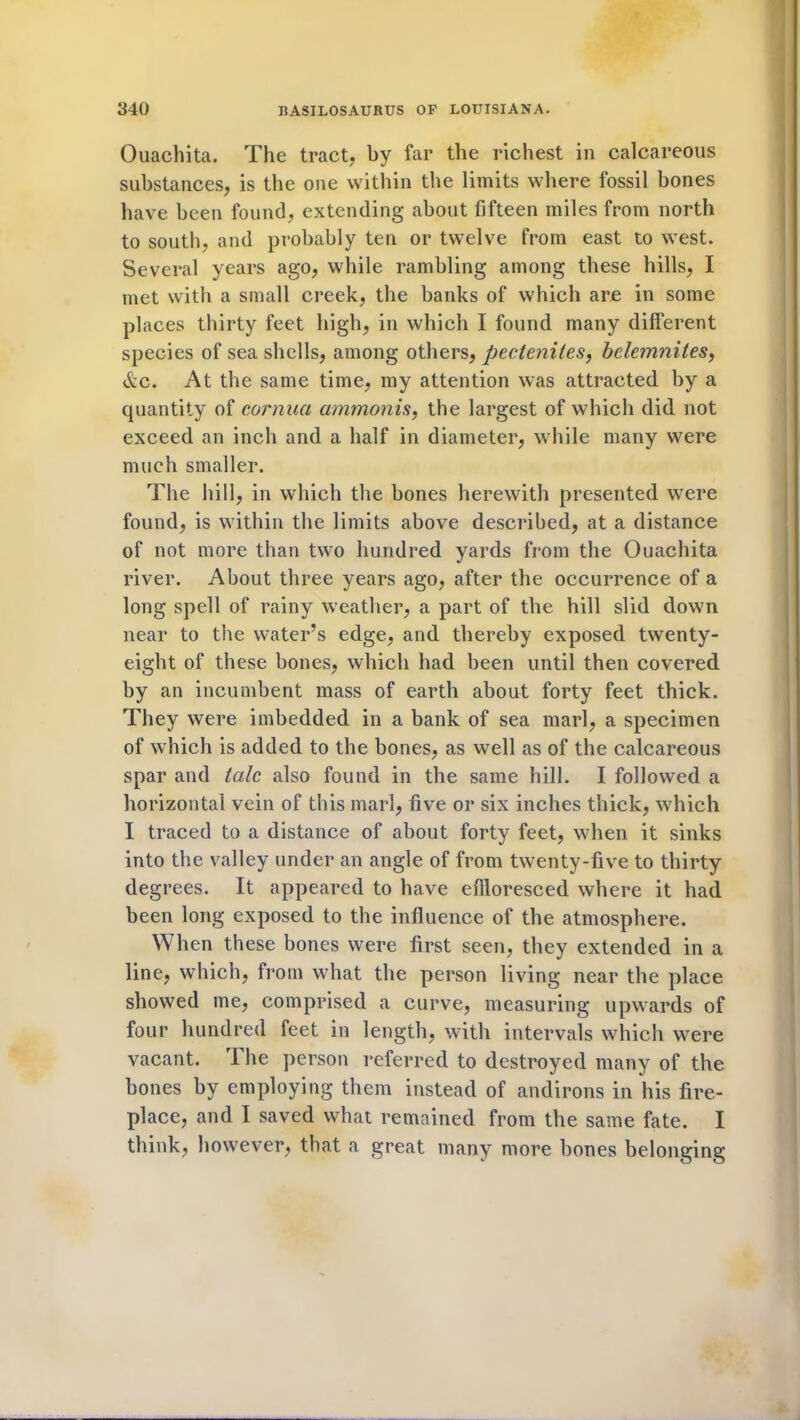 Ouachita. The tract, by far the richest in calcareous substances, is the one within the limits where fossil bones have been found, extending about fifteen miles from north to south, and probably ten or twelve from east to west. Several years ago, while rambling among these hills, I met with a small creek, the banks of which are in some places thirty feet high, in which I found many different species of sea shells, among others, pectenites, bele?n?iites, &c. At the same time, my attention was attracted by a quantity of cornua ammonis, the largest of which did not exceed an inch and a half in diameter, while many were much smaller. The hill, in which the bones herewith presented were found, is within the limits above described, at a distance of not more than two hundred yards from the Ouachita river. About three years ago, after the occurrence of a long spell of rainy weather, a part of the hill slid down near to the water’s edge, and thereby exposed twenty- eight of these bones, which had been until then covered by an incumbent mass of earth about forty feet thick. They were imbedded in a bank of sea marl, a specimen of which is added to the bones, as well as of the calcareous spar and talc also found in the same hill. I followed a horizontal vein of this marl, five or six inches thick, which I traced to a distance of about forty feet, when it sinks into the valley under an angle of from twenty-five to thirty degrees. It appeared to have effloresced where it had been long exposed to the influence of the atmosphere. When these bones were first seen, they extended in a line, which, from what the person living near the place showed me, comprised a curve, measuring upwards of four hundred feet in length, with intervals which were vacant. 1 he person referred to destroyed many of the bones by employing them instead of andirons in his fire- place, and I saved what remained from the same fate. I think, however, that a great many more bones belonging