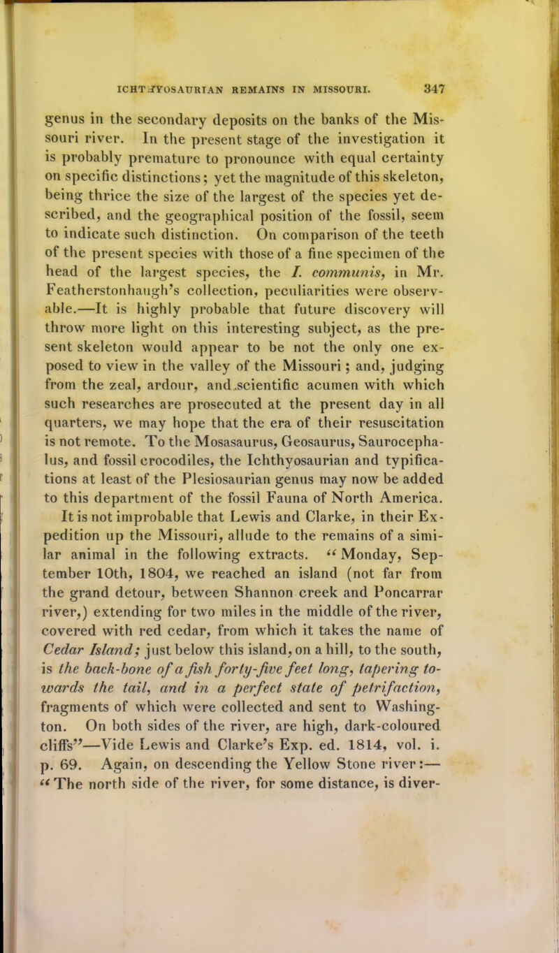 genus in the secondary deposits on the banks of the Mis- souri river. In the present stage of the investigation it is probably premature to pronounce with equal certainty on specific distinctions; yet the magnitude of this skeleton, being thrice the size of the largest of the species yet de- scribed, and the geographical position of the fossil, seem to indicate such distinction. On comparison of the teeth of the present species with those of a fine specimen of the head of the largest species, the I. communis, in Mr. Featherstonhaugh’s collection, peculiarities were observ- able.—It is highly probable that future discovery will throw more light on this interesting subject, as the pre- sent skeleton would appear to be not the only one ex- posed to view in the valley of the Missouri ; and, judging from the zeal, ardour, and .scientific acumen with which such researches are prosecuted at the present day in all quarters, we may hope that the era of their resuscitation is not remote. To the Mosasaurus, Geosaurus, Saurocepha- lus, and fossil crocodiles, the Ichthyosaurian and typifica- tions at least of the Plesiosaurian genus may now be added to this department of the fossil Fauna of North America. It is not improbable that Lewis and Clarke, in their Ex- pedition up the Missouri, allude to the remains of a simi- lar animal in the following extracts. u Monday, Sep- tember 10th, 1804, we reached an island (not far from the grand detour, between Shannon creek and Poncarrar river,) extending for two miles in the middle of the river, covered with red cedar, from which it takes the name of Cedar Island; just below this island, on a hill, to the south, is the back-bone of a fish, forty-five feet long, tapering to- wards the tail, and in a perfect state of petrifaction, fragments of which were collected and sent to Washing- ton. On both sides of the river, are high, dark-coloured cliffs”—Vide Lewis and Clarke’s Exp. ed. 1814, vol. i. p. 69. Again, on descending the Yellow Stone river:— “The north side of the river, for some distance, is diver-