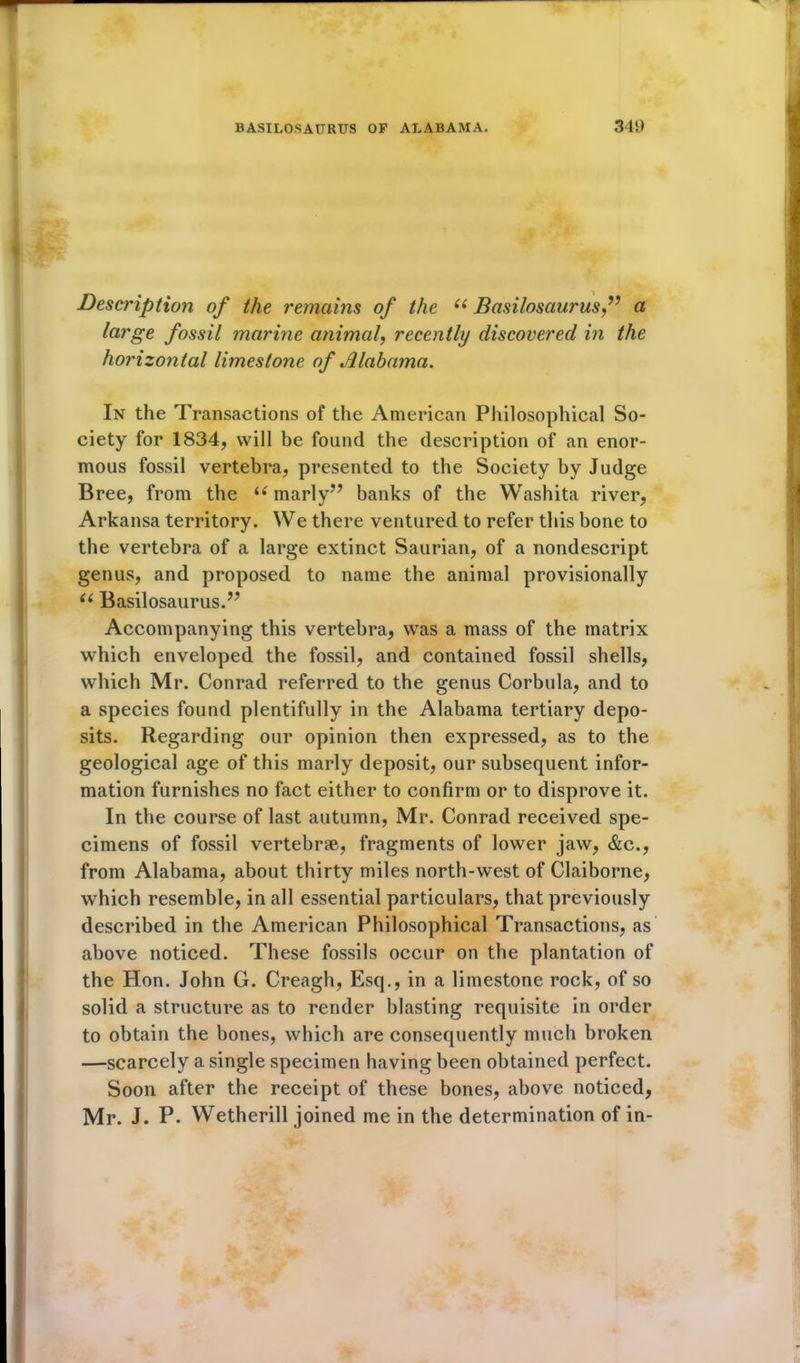 Description of the remains of the ii Basilosaurus,” a large fossil marine animal, recently discovered in the horizontal limestone of Alabama. In the Transactions of the American Philosophical So- ciety for 1834, will be found the description of an enor- mous fossil vertebra, presented to the Society by Judge Bree, from the i( marly” banks of the Washita river, Arkansa territory. We there ventured to refer this bone to the vertebra of a large extinct Saurian, of a nondescript genus, and proposed to name the animal provisionally u Basilosaurus.” Accompanying this vertebra, was a mass of the matrix which enveloped the fossil, and contained fossil shells, which Mr. Conrad referred to the genus Corbula, and to a species found plentifully in the Alabama tertiary depo- sits. Regarding our opinion then expressed, as to the geological age of this marly deposit, our subsequent infor- mation furnishes no fact either to confirm or to disprove it. In the course of last autumn, Mr. Conrad received spe- cimens of fossil vertebrae, fragments of lower jaw, &c., from Alabama, about thirty miles north-west of Claiborne, which resemble, in all essential particulars, that previously described in the American Philosophical Transactions, as above noticed. These fossils occur on the plantation of the Hon. John G. Creagh, Esq., in a limestone rock, of so solid a structure as to render blasting requisite in order to obtain the bones, which are consequently much broken —scarcely a single specimen having been obtained perfect. Soon after the receipt of these bones, above noticed, Mr. J. P. Wetherill joined me in the determination of in-