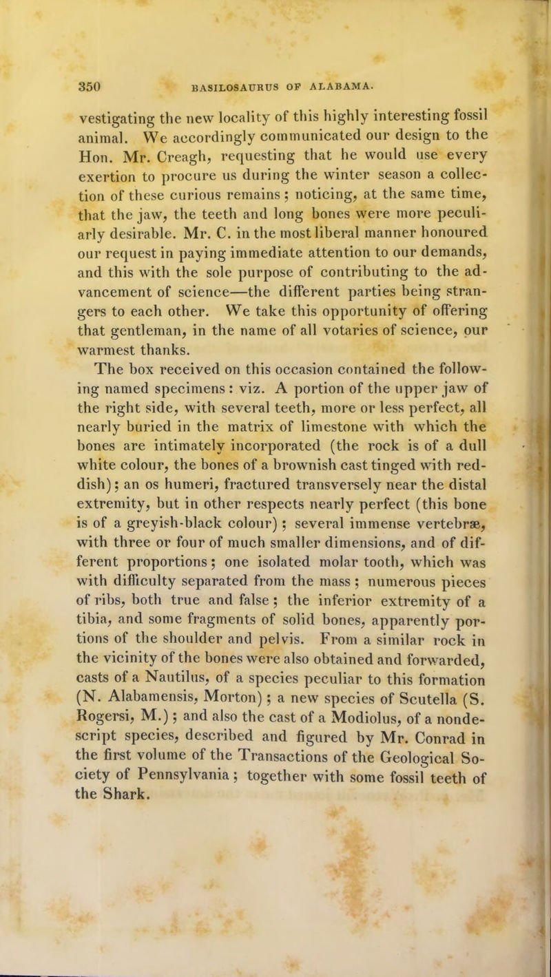 vestigating the new locality of this highly interesting fossil animal. We accordingly communicated our design to the Hon. Mr. Creagh, requesting that he would use every exertion to procure us during the winter season a collec- tion of these curious remains; noticing, at the same time, that the jaw, the teeth and long bones were more peculi- arly desirable. Mr. C. in the most liberal manner honoured our request in paying immediate attention to our demands, and this with the sole purpose of contributing to the ad- vancement of science—the different parties being stran- gers to each other. We take this opportunity of offering that gentleman, in the name of all votaries of science, our warmest thanks. The box received on this occasion contained the follow- ing named specimens: viz. A portion of the upper jaw of the right side, with several teeth, more or less perfect, all nearly buried in the matrix of limestone with which the bones are intimately incorporated (the rock is of a dull white colour, the bones of a brownish cast tinged with red- dish); an os humeri, fractured transversely near the distal extremity, but in other respects nearly perfect (this bone is of a greyish-black colour) ; several immense vertebrae, with three or four of much smaller dimensions, and of dif- ferent proportions; one isolated molar tooth, which was with difficulty separated from the mass ; numerous pieces of ribs, both true and false; the inferior extremity of a tibia, and some fragments of solid bones, apparently por- tions of the shoulder and pelvis. From a similar rock in the vicinity of the bones were also obtained and forwarded, casts of a Nautilus, of a species peculiar to this formation (N. Alabamensis, Morton); a new species of Scutella (S. Rogersi, M.); and also the cast of a Modiolus, of a nonde- script species, described and figured by Mr. Conrad in the first volume of the Transactions of the Geological So- ciety of Pennsylvania; together with some fossil teeth of the Shark.