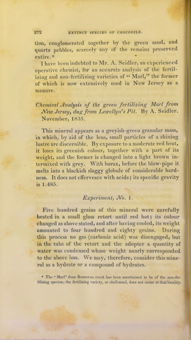 tion, conglomerated together by the green sand, and quartz pebbles, scarcely any of the remains preserved entire.* I have been indebted to Mr. A. Seidler, an experienced operative chemist, for an accurate analysis of the fertil- izing and non-fertilizing varieties of u Marl,77 the former of which is now extensively used in New Jersey as a manure. Chemical Analysis of the green fertilizing Marl from New Jersey, dug from Lewellyids Pit. By A. Seidler. November, 1835. This mineral appears as a greyish-green granular mass, in which, by aid of the lens, small particles of a shining lustre are discernible. By exposure to a moderate red heat, it loses its greenish colour, together with a part of its weight, and the former is changed into a light brown in- termixed with grey. With borax, before the blow-pipe it melts into a blackish slaggy globule of considerable hard- ness. It does not effervesce with acids; its specific gravity is 1.485. Experiment, No. 1. Five hundred grains of this mineral were carefully heated in a small glass retort until red hot; its colour changed as above stated, and after having cooled, its weight amounted to four hundred and eighty grains. During this process no gas (carbonic acid) was disengaged, but in the tube of the retort and the adopter a quantity of water was condensed whose weight nearly corresponded to the above loss. We may, therefore, consider this mine- ral as a hydrate or a compound of hydrates. * The “ Marl” from Rancocus creek has been ascertained to be of the non-fer- tilizing species; the fertilizing variety, or shell-marl, does not occur at that locality.