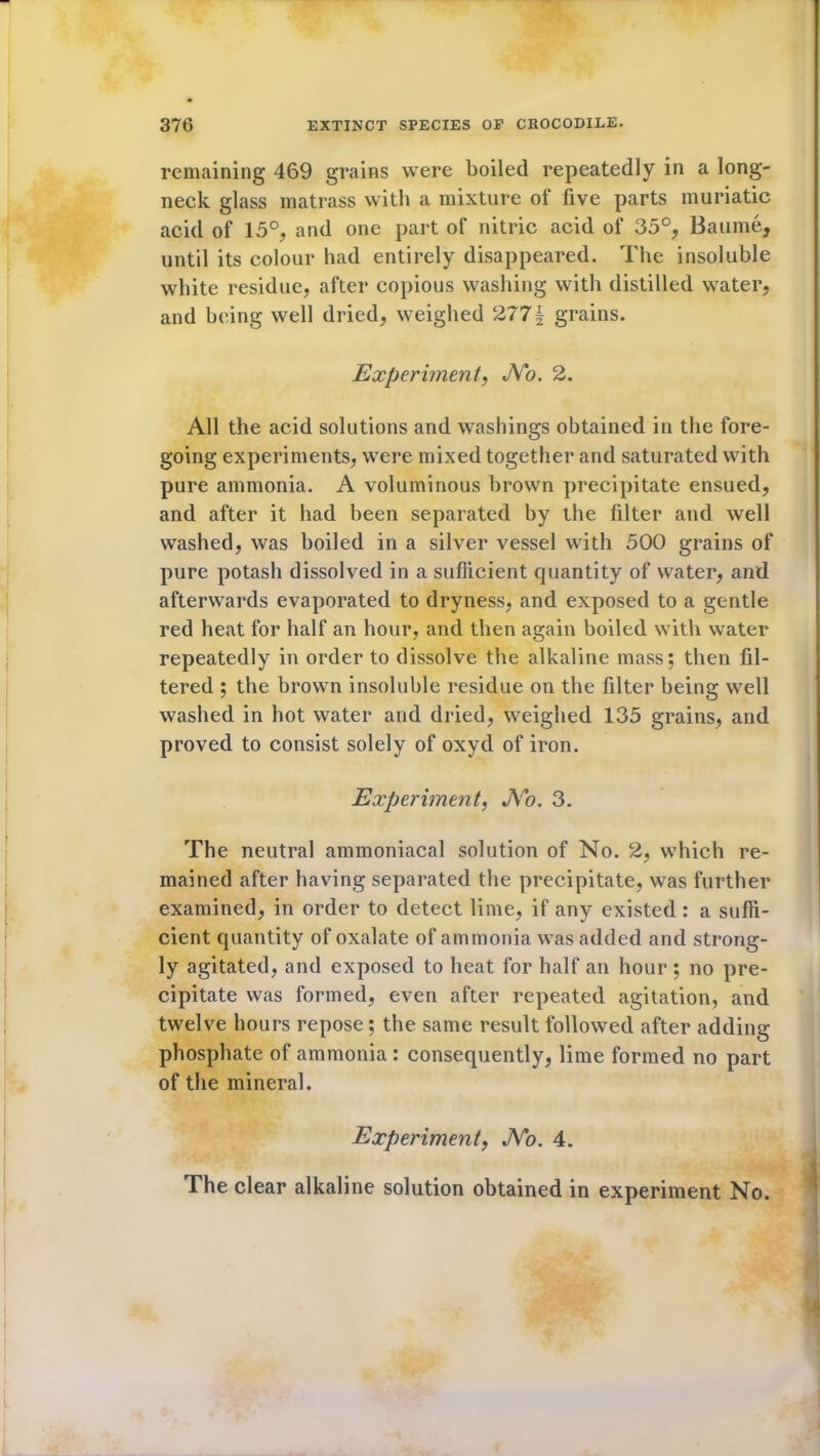 remaining 469 grains were boiled repeatedly in a long- neck glass matrass with a mixture of five parts muriatic acid of 15°, and one part of nitric acid of 35°, Baume, until its colour had entirely disappeared. The insoluble white residue, after copious washing with distilled water, and being well dried, weighed 277§ grains. Experiment, JVo. 2. All the acid solutions and washings obtained in the fore- going experiments, were mixed together and saturated with pure ammonia. A voluminous brown precipitate ensued, and after it had been separated by the filter and well washed, was boiled in a silver vessel with 500 grains of pure potash dissolved in a sufficient quantity of water, and afterwards evaporated to dryness, and exposed to a gentle red heat for half an hour, and then again boiled with water repeatedly in order to dissolve the alkaline mass; then fil- tered ; the brown insoluble residue on the filter being well washed in hot water and dried, weighed 135 grains, and proved to consist solely of oxyd of iron. Experiment, JVo. 3. The neutral ammoniacal solution of No. 2, which re- mained after having separated the precipitate, was further examined, in order to detect lime, if any existed: a suffi- cient quantity of oxalate of ammonia was added and strong- ly agitated, and exposed to heat for half an hour ; no pre- cipitate was formed, even after repeated agitation, and twelve hours repose; the same result followed after adding phosphate of ammonia : consequently, lime formed no part of the mineral. Experiment, JVo. 4. The clear alkaline solution obtained in experiment No.