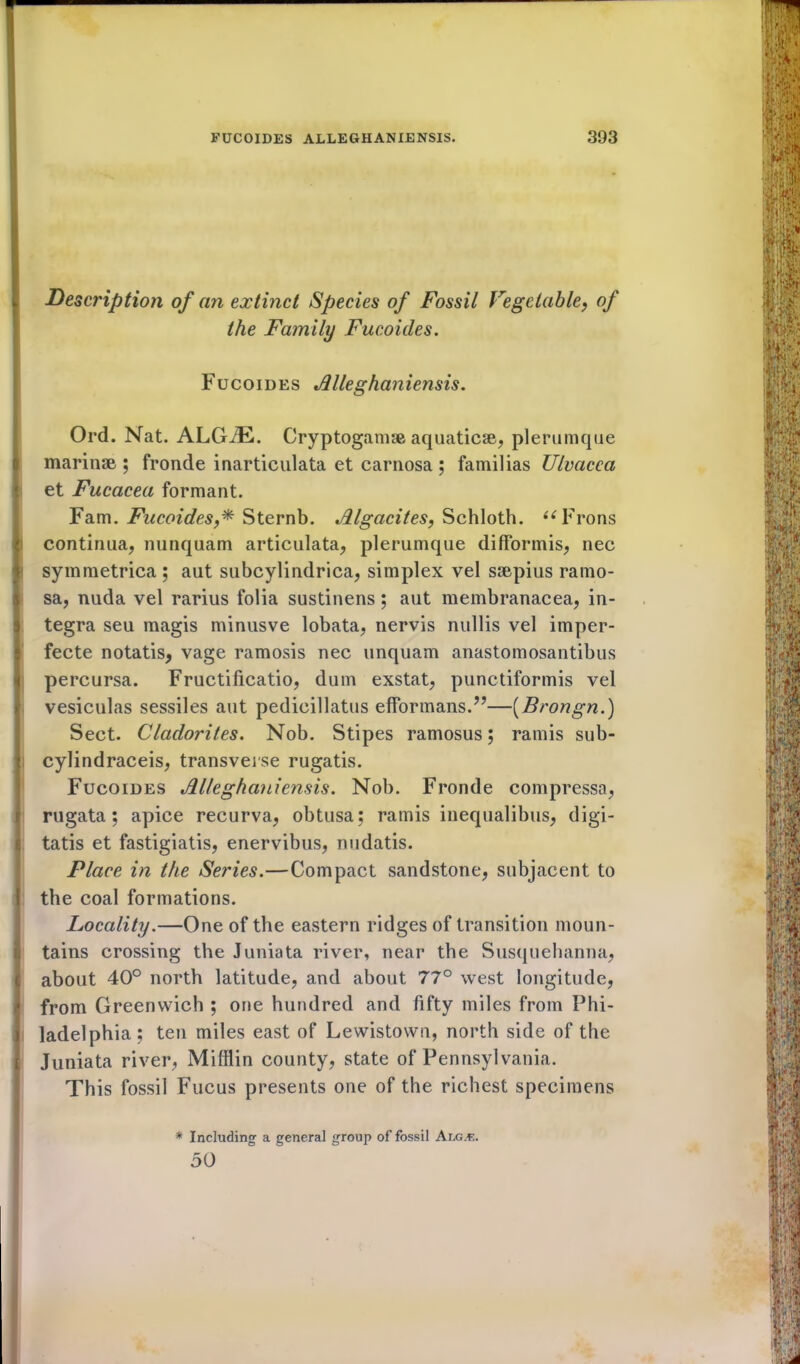 Description of an extinct Species of Fossil Vegetable, of the Family Fucoides. Fucoides »dlleghaniensis. IOrd. Nat. ALGiE. Cryptogam® aquatic®, plerumque marinse ; fronde inarticulata et carnosa ; familias Ulvacca i et Fucacea formant. Fam. Fucoides,* Sternb. Jllgacites, Schloth. “Frons continua, nunquam articulata, plerumque difformis, nec symmetrica ; aut subcylindrica, simplex vel ssepius ramo- sa, nuda vel rarius folia sustinens; aut membranacea, in- tegra seu magis minusve lobata, nervis nullis vel imper- fecte notatis, vage ramosis nec unquam anastomosantibus percursa. Fructificatio, dum exstat, punctiformis vel vesiculas sessiles aut pedicillatus efformans.”—(Brongn.) Sect. Cladorites. Nob. Stipes ramosus; ramis sub- cylindraceis, transverse rugatis. Fucoides Jllleghaniensis. Nob. Fronde compressa, rugata; apice recurva, obtusa ; ramis inequalibus, digi- | tatis et fastigiatis, enervibus, nudatis. Place in the Series.—Compact sandstone, subjacent to 1 the coal formations. Locality.—One of the eastern ridges of transition moun- tains crossing the Juniata river, near the Susquehanna, about 40° north latitude, and about 77° west longitude, from Greenwich ; one hundred and fifty miles from Phi- ladelphia; ten miles east of Lewistown, north side of the Juniata river, Mifflin county, state of Pennsylvania. This fossil Fucus presents one of the richest specimens * Including a general group of fossil Alg.«. 50