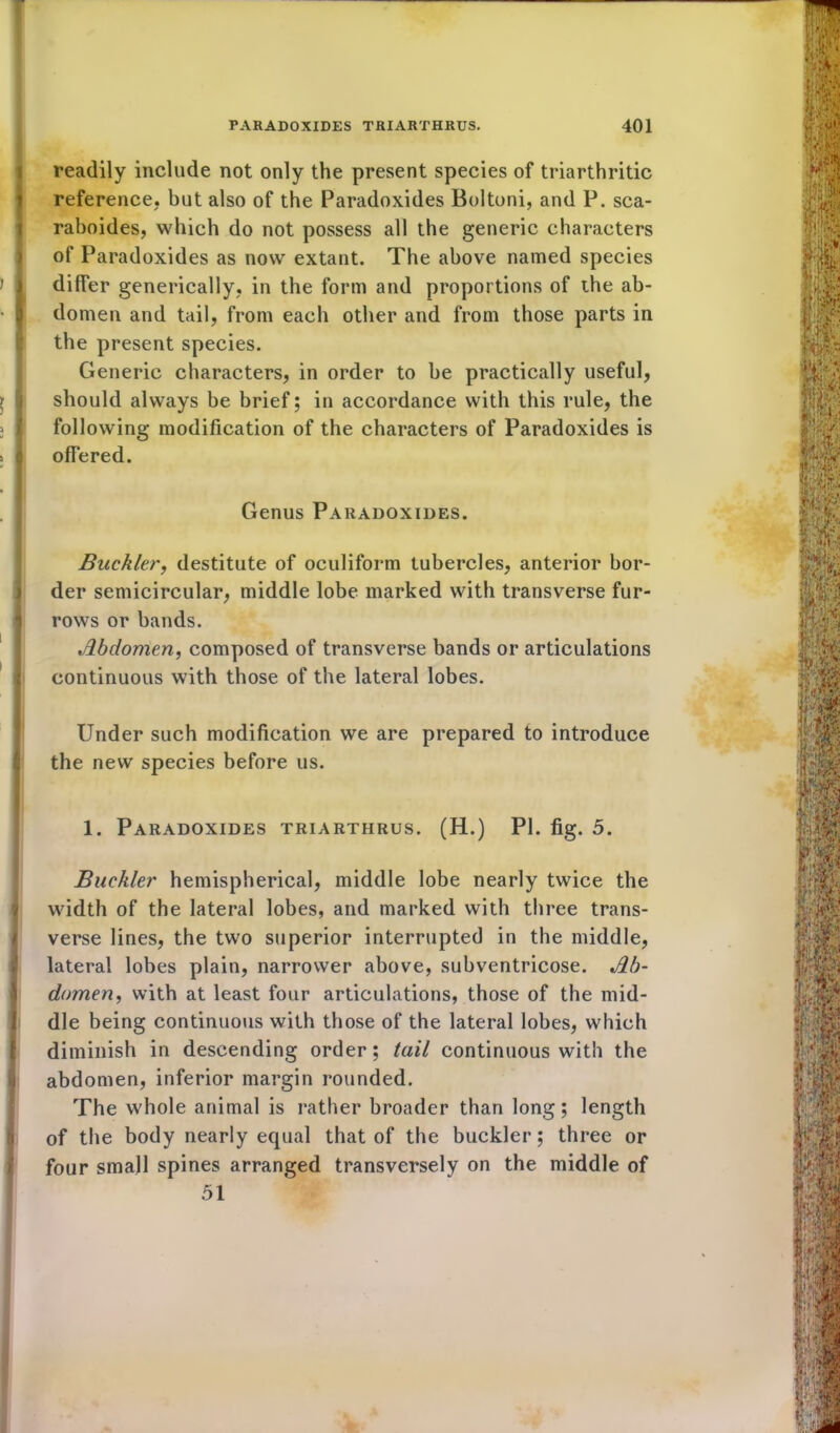 readily include not only the present species of triarthritic reference, but also of the Paradoxides Boltoni, and P. sca- raboides, which do not possess all the generic characters of Paradoxides as now extant. The above named species differ generically, in the form and proportions of the ab- domen and tail, from each other and from those parts in the present species. Generic characters, in order to be practically useful, should always be brief; in accordance with this rule, the following modification of the characters of Paradoxides is offered. Genus Paradoxides. Buckler, destitute of oculiform tubercles, anterior bor- der semicircular, middle lobe marked with transverse fur- rows or bands. Abdomen, composed of transverse bands or articulations continuous with those of the lateral lobes. Under such modification we are prepared to introduce the new species before us. 1. Paradoxides triarthrus. (H.) PI. fig. 5. Buckler hemispherical, middle lobe nearly twice the width of the lateral lobes, and marked with three trans- verse lines, the two superior interrupted in the middle, lateral lobes plain, narrower above, subventricose. Ab- domen, with at least four articulations, those of the mid- dle being continuous with those of the lateral lobes, which diminish in descending order; tail continuous with the abdomen, inferior margin rounded. The whole animal is rather broader than long; length of the body nearly equal that of the buckler; three or four small spines arranged transversely on the middle of 51