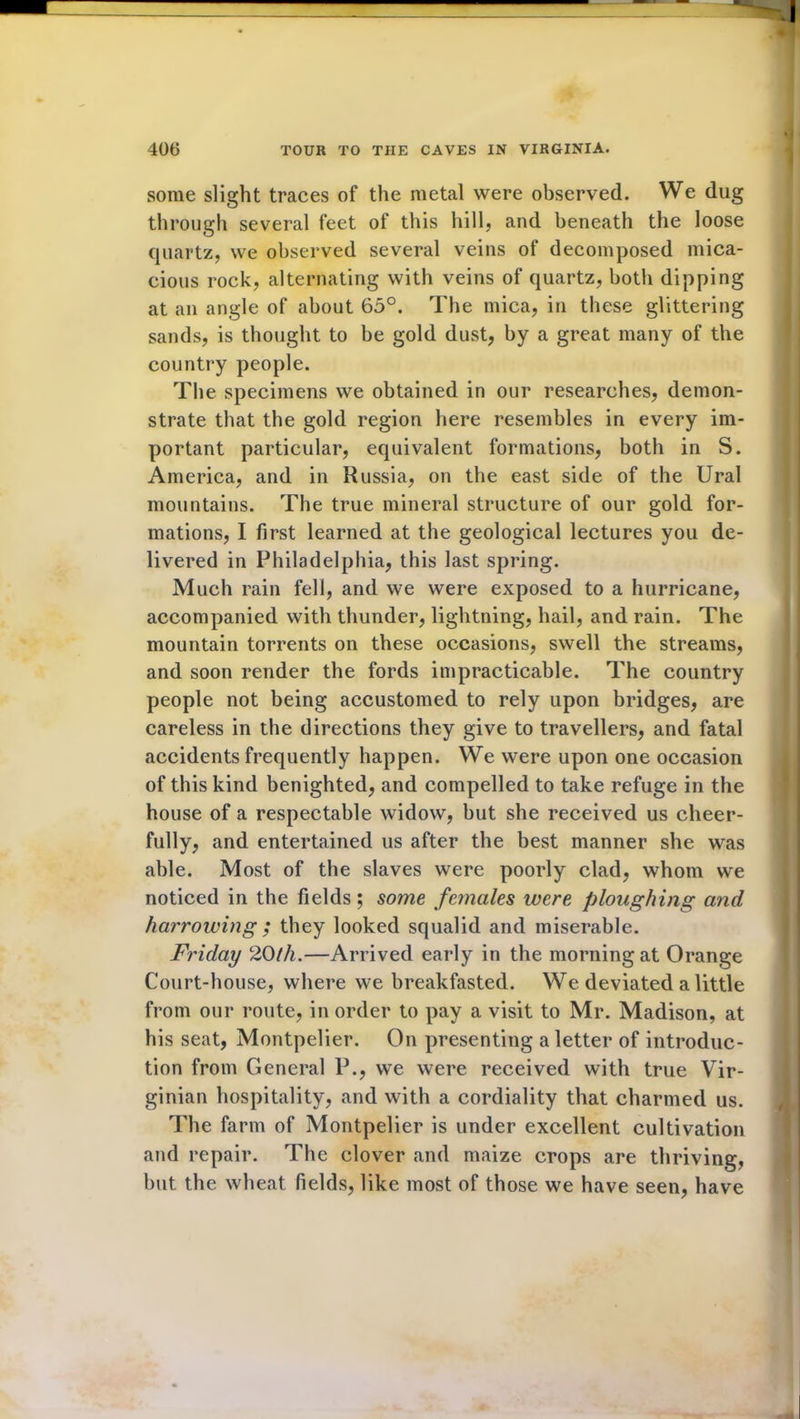 some slight traces of the metal were observed. We dug through several feet of this hill, and beneath the loose quartz, we observed several veins of decomposed mica- cious rock, alternating with veins of quartz, both dipping at an angle of about 65°. The mica, in these glittering sands, is thought to be gold dust, by a great many of the country people. The specimens we obtained in our researches, demon- strate that the gold region here resembles in every im- portant particular, equivalent formations, both in S. America, and in Russia, on the east side of the Ural mountains. The true mineral structure of our gold for- mations, I first learned at the geological lectures you de- livered in Philadelphia, this last spring. Much rain fell, and we were exposed to a hurricane, accompanied with thunder, lightning, hail, and rain. The mountain torrents on these occasions, swell the streams, and soon render the fords impracticable. The country people not being accustomed to rely upon bridges, are careless in the directions they give to travellers, and fatal accidents frequently happen. We were upon one occasion of this kind benighted, and compelled to take refuge in the house of a respectable widow, but she received us cheer- fully, and entertained us after the best manner she was able. Most of the slaves were poorly clad, whom we noticed in the fields; some females were ploughing and harrowing ; they looked squalid and miserable. Friday 20th.—Arrived early in the morning at Orange Court-house, where we breakfasted. We deviated a little from our route, in order to pay a visit to Mr. Madison, at his seat, Montpelier. On presenting a letter of introduc- tion from General P., we were received with true Vir- ginian hospitality, and with a cordiality that charmed us. The farm of Montpelier is under excellent cultivation and repair. The clover and maize crops are thriving, but the wheat fields, like most of those we have seen, have