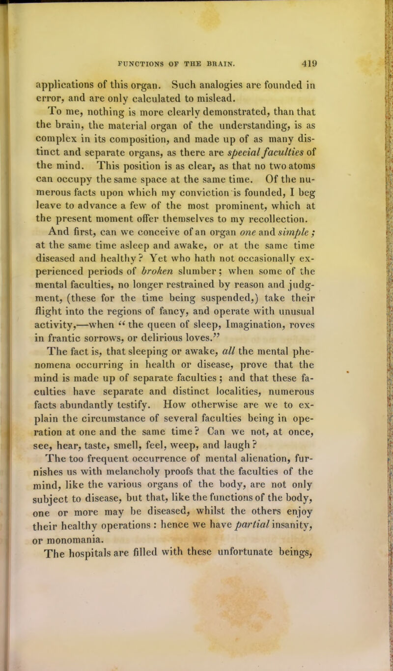 applications of this organ. Such analogies are founded in error, and are only calculated to mislead. To me, nothing is more clearly demonstrated, than that the brain, the material organ of the understanding, is as complex in its composition, and made up of as many dis- tinct and separate organs, as there are special faculties of the mind. This position is as clear, as that no two atoms can occupy the same space at the same time. Of the nu- merous facts upon which my conviction is founded, I beg leave to advance a few of the most prominent, which at the present moment offer themselves to my recollection. And first, can we conceive of an organ one and simple ; at the same time asleep and awake, or at the same time diseased and healthy? Yet who hath not occasionally ex- perienced periods of broken slumber; when some of the mental faculties, no longer restrained by reason and judg- ment, (these for the time being suspended,) take their flight into the regions of fancy, and operate with unusual activity,—when ((the queen of sleep, Imagination, roves in frantic sorrows, or delirious loves.?? The fact is, that sleeping or awake, all the mental phe- nomena occurring in health or disease, prove that the mind is made up of separate faculties; and that these fa- culties have separate and distinct localities, numerous facts abundantly testify. How otherwise are we to ex- plain the circumstance of several faculties being in ope- ration at one and the same time? Can we not, at once, see, hear, taste, smell, feel, weep, and laugh? The too frequent occurrence of mental alienation, fur- nishes us with melancholy proofs that the faculties of the mind, like the various organs of the body, are not only subject to disease, but that, like the functions of the body, one or more may be diseased, whilst the others enjoy their healthy operations : hence we have partial insanity, or monomania. The hospitals are filled with these unfortunate beings,