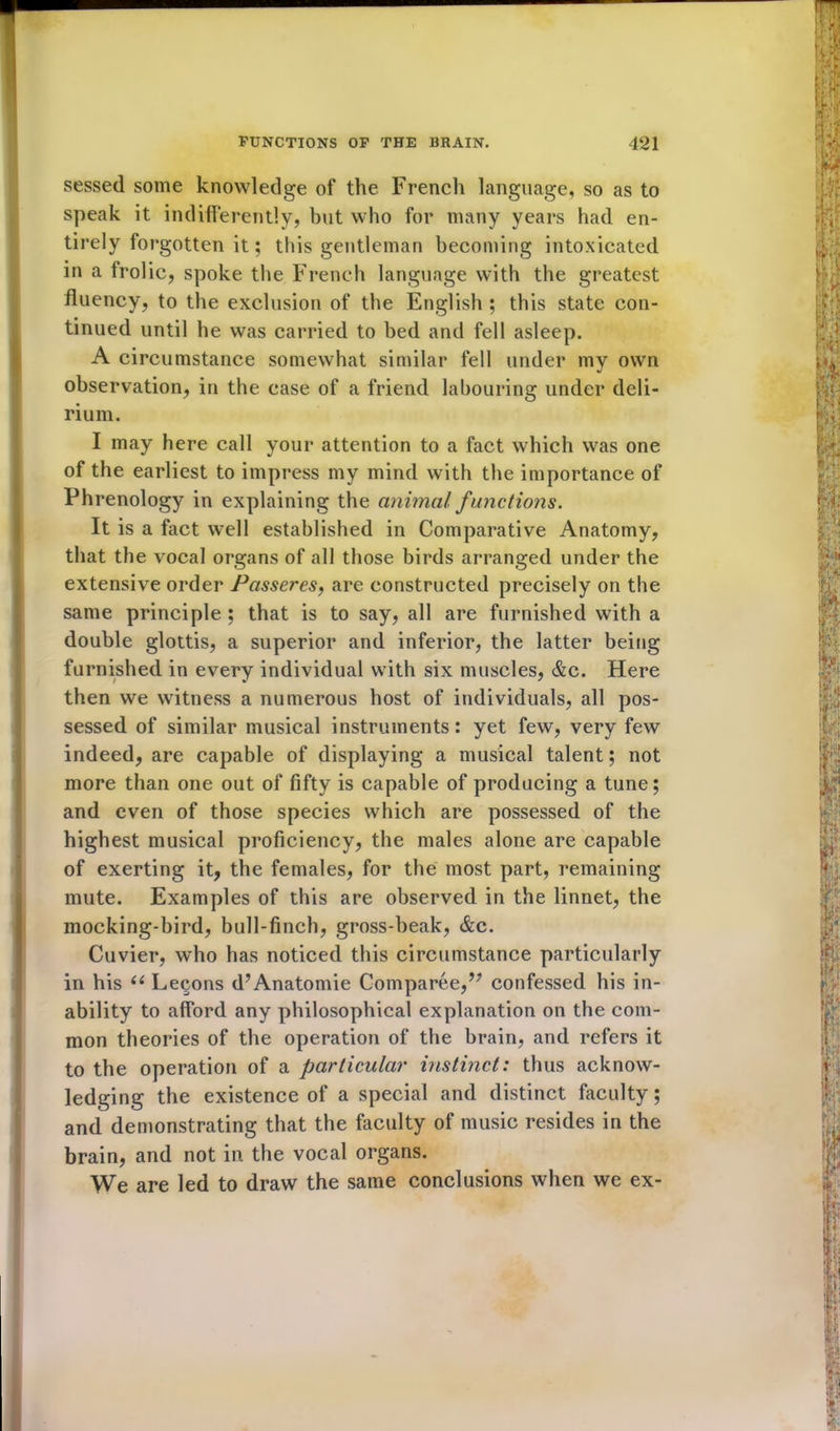 sessed some knowledge of the French language, so as to speak it indifferently, but who for many years had en- tirely forgotten it; this gentleman becoming intoxicated in a trolic, spoke the French language with the greatest fluency, to the exclusion of the English ; this state con- tinued until he was carried to bed and fell asleep. A circumstance somewhat similar fell under my own observation, in the case of a friend labouring under deli- rium. I may here call your attention to a fact which was one of the earliest to impress my mind with the importance of Phrenology in explaining the animal functions. It is a fact well established in Comparative Anatomy, that the vocal organs of all those birds arranged under the extensive order Passeres, are constructed precisely on the same principle ; that is to say, all are furnished with a double glottis, a superior and inferior, the latter being furnished in every individual with six muscles, &c. Here then we witness a numerous host of individuals, all pos- sessed of similar musical instruments: yet few, very few indeed, are capable of displaying a musical talent; not more than one out of fifty is capable of producing a tune; and even of those species which are possessed of the highest musical proficiency, the males alone are capable of exerting it, the females, for the most part, remaining mute. Examples of this are observed in the linnet, the mocking-bird, bull-finch, gross-beak, &c. Cuvier, who has noticed this circumstance particularly in his (( Lecons d’Anatomie Comparee,” confessed his in- ability to afford any philosophical explanation on the com- mon theories of the operation of the brain, and refers it to the operation of a particular instinct: thus acknow- ledging the existence of a special and distinct faculty; and demonstrating that the faculty of music resides in the brain, and not in the vocal organs. We are led to draw the same conclusions when we ex-