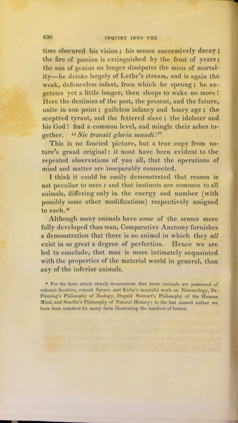 time obscured his vision ; his senses successively decay ; the fire of passion is extinguished by the frost of years; the sun of genius no longer dissipates the mists of mortal- ity—he drinks largely of Lethe’s stream, and is again the weak, defenceless infant, from which he sprung; he ve- getates yet a little longer, then sleeps to wake no more ! Here the destinies of the past, the present, and the future, unite in one point; guileless infancy and hoary age ; the sceptred tyrant, and the fettered slave ; the idolater and his God! find a common level, and mingle their ashes to- gether. u Sic transit gloria mundi!” This is no fancied picture, but a true copy from na- ture’s grand original: it must have been evident to the repeated observations of you all, that the operations of mind and matter are inseparably connected. I think it could be easily demonstrated that reason is not peculiar to man; and that instincts are common to all animals, differing only in the energy and number (with possibly some other modifications) respectively assigned to each.* Although many animals have some of the senses more fully developed than man, Comparative Anatomy furnishes a demonstration that there is no animal in which they all exist in so great a degree of perfection. Hence we are led to conclude, that man is more intimately acquainted with the properties of the material world in general, than any of the inferior animals. * For the facts which clearly demonstrate that brute animals are possessed of rational faculties, consult Spence and Kirby’s beautiful work on Entomology, Dr. Fleming’s Philosophy of Zoology, Dugald Stewart’s Philosophy of the Human Mind, and Smellie’s Philosophy of Natural History; to the last named author we have been indebted for many facts illustrating the intellect of brutes.