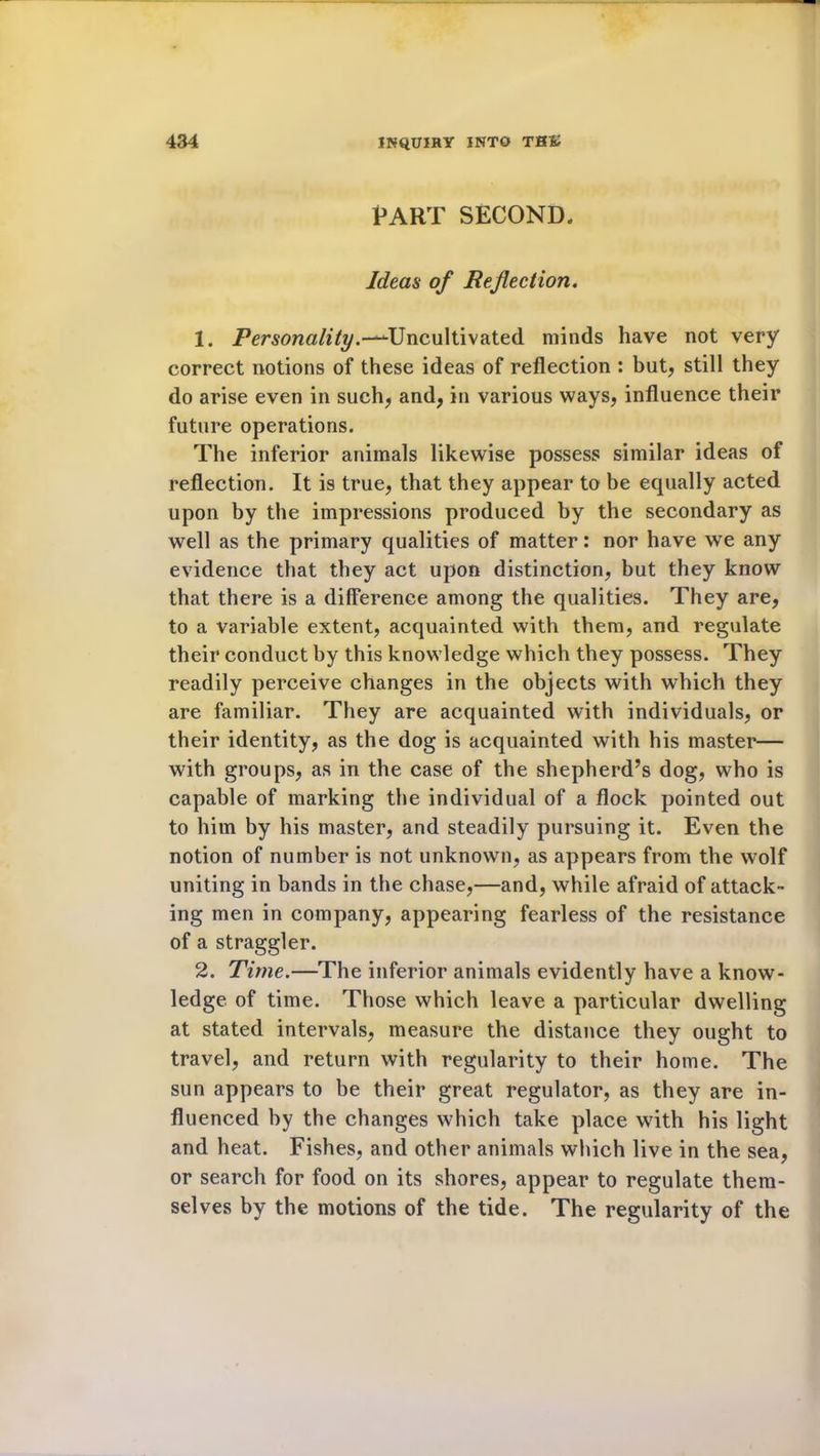 PART SECOND, Ideas of Reflection. 1. Personality.—^Uncultivated minds have not very correct notions of these ideas of reflection : but, still they do arise even in such, and, in various ways, influence their future operations. The inferior animals likewise possess similar ideas of reflection. It is true, that they appear to be equally acted upon by the impressions produced by the secondary as well as the primary qualities of matter: nor have we any evidence that they act upon distinction, but they know that there is a difference among the qualities. They are, to a variable extent, acquainted with them, and regulate their conduct by this knowledge which they possess. They readily perceive changes in the objects with which they are familiar. They are acquainted with individuals, or their identity, as the dog is acquainted with his master— with groups, as in the case of the shepherd’s dog, who is capable of marking the individual of a flock pointed out to him by his master, and steadily pursuing it. Even the notion of number is not unknown, as appears from the wolf uniting in bands in the chase,—and, while afraid of attack- ing men in company, appearing fearless of the resistance of a straggler. 2. Time.—The inferior animals evidently have a know- ledge of time. Those which leave a particular dwelling at stated intervals, measure the distance they ought to travel, and return with regularity to their home. The sun appears to be their great regulator, as they are in- fluenced by the changes which take place with his light and heat. Fishes, and other animals which live in the sea, or search for food on its shores, appear to regulate them- selves by the motions of the tide. The regularity of the