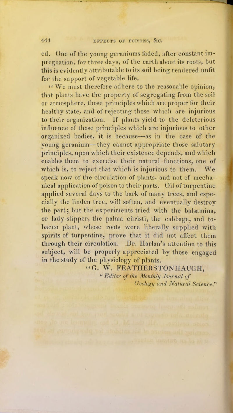 ed. One of the young geraniums faded, after constant im- pregnation, for three days, of the earth about its roots, but this is evidently attributable to its soil being rendered unfit for the support of vegetable life. <•' We must therefore adhere to the reasonable opinion, that plants have the property of segregating from the soil or atmosphere, those principles which are proper for their healthy state, and of rejecting those which are injurious to their organization. If plants yield to the deleterious influence of those principles which are injurious to other organized bodies, it is because—as in the case of the young geranium—they cannot appropriate those salutary principles, upon which their existence depends, and which enables them to exercise their natural functions, one of which is, to reject that which is injurious to them. We speak now of the circulation of plants, and not of mecha- nical application of poison to their parts. Oil of turpentine applied several days to the bark of many trees, and espe- cially the linden tree, will soften, and eventually destroy the part; but the experiments tried with the balsamina, or lady-slipper, the palma christi, the cabbage, and to- bacco plant, whose roots were liberally supplied with spirits of turpentine, prove that it did not affect them through their circulation. Dr. Harlan’s attention to this subject, will be properly appreciated by those engaged in the study of the physiology of plants. “G. W. FEATHERSTONHAUGH, “ Editor of the Monthly Journal of (1 eology and Natural Science