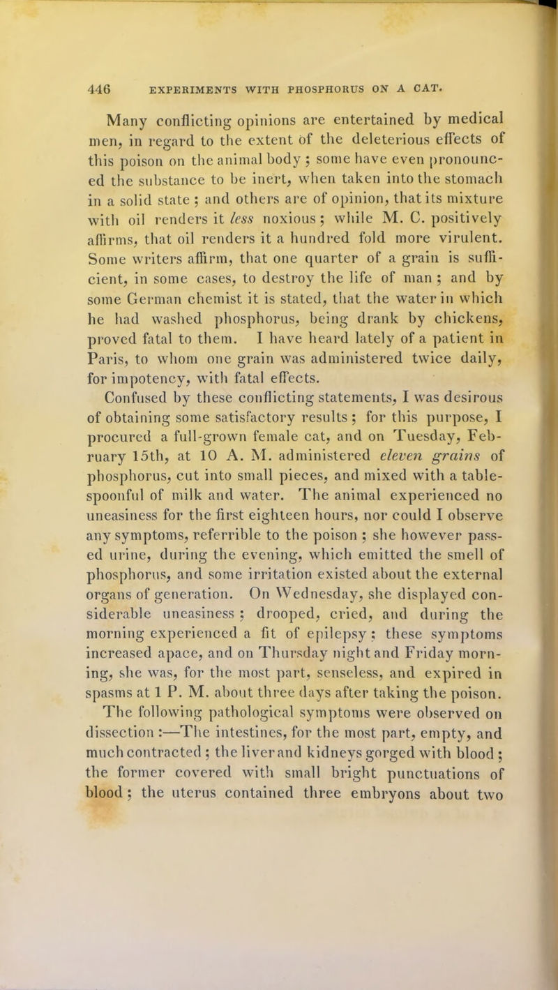 Many conflicting opinions are entertained by medical men, in regard to the extent Of the deleterious effects of this poison on the animal body ; some have even pronounc- ed the substance to be inert, when taken into the stomach in a solid state ; and others are of opinion, that its mixture with oil renders it less noxious; while M. C. positively affirms, that oil renders it a hundred fold more virulent. Some writers affirm, that one quarter of a grain is suffi- cient, in some cases, to destroy the life of man ; and by some German chemist it is stated, that the water in which he had washed phosphorus, being drank by chickens, proved fatal to them. I have heard lately of a patient in Paris, to whom one grain was administered twice daily, for impotency, with fatal effects. Confused by these conflicting statements, I was desirous of obtaining some satisfactory results; for this purpose, I procured a full-grown female cat, and on Tuesday, Feb- ruary 15th, at 10 A. M. administered eleven grains of phosphorus, cut into small pieces, and mixed with a table- spoonful of milk and water. The animal experienced no uneasiness for the first eighteen hours, nor could I observe any symptoms, referrible to the poison ; she however pass- ed urine, during the evening, which emitted the smell of phosphorus, and some irritation existed about the externa] organs of generation. On Wednesday, she displayed con- siderable uneasiness ; drooped, cried, and during the morning experienced a fit of epilepsy ; these symptoms increased apace, and on Thursday night and Friday morn- ing, she was, for the most part, senseless, and expired in spasms at 1 P. M. about three days after taking the poison. The following pathological symptoms were observed on dissection :—The intestines, for the most part, empty, and much contracted ; the liver and kidneys gorged with blood ; the former covered with small bright punctuations of blood ; the uterus contained three embryons about two