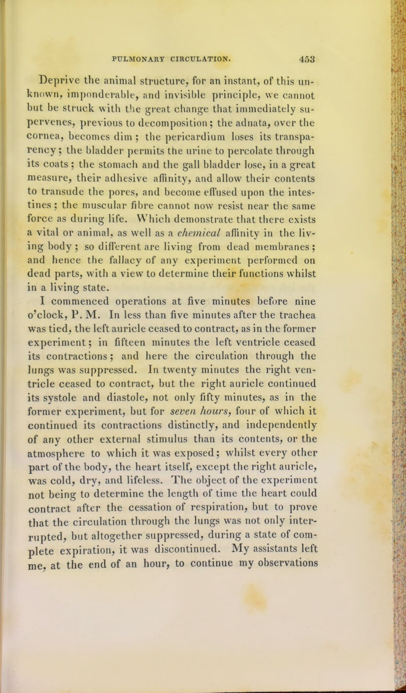 Deprive the animal structure, for an instant, of this un- known, imponderable, and invisible principle, we cannot but be struck with the great change that immediately su- pervenes, previous to decomposition ; the adnata, over the cornea, becomes dim ; the pericardium loses its transpa- rency ; the bladder permits the urine to percolate through its coats ; the stomach and the gall bladder lose, in a great measure, their adhesive affinity, and allow their contents to transude the pores, and become effused upon the intes- tines ; the muscular fibre cannot now resist near the same force as during life. Which demonstrate that there exists a vital or animal, as well as a chemical affinity in the liv- ing body; so different are living from dead membranes; and hence the fallacy of any experiment performed on dead parts, with a view to determine their functions whilst in a living state. I commenced operations at five minutes before nine o’clock, P. M. In less than five minutes after the trachea was tied, the left auricle ceased to contract, as in the former experiment; in fifteen minutes the left ventricle ceased its contractions; and here the circulation through the lungs was suppressed. In twenty minutes the right ven- tricle ceased to contract, but the right auricle continued its systole and diastole, not only fifty minutes, as in the former experiment, but for seven hours, four of which it continued its contractions distinctly, and independently of any other external stimulus than its contents, or the atmosphere to which it was exposed; whilst every other part of the body, the heart itself, except the right auricle, was cold, dry, and lifeless. The object of the experiment not being to determine the length of time the heart could contract after the cessation of respiration, but to prove that the circulation through the lungs was not only inter- rupted, but altogether suppressed, during a state of com- plete expiration, it was discontinued. My assistants left me, at the end of an hour, to continue my observations