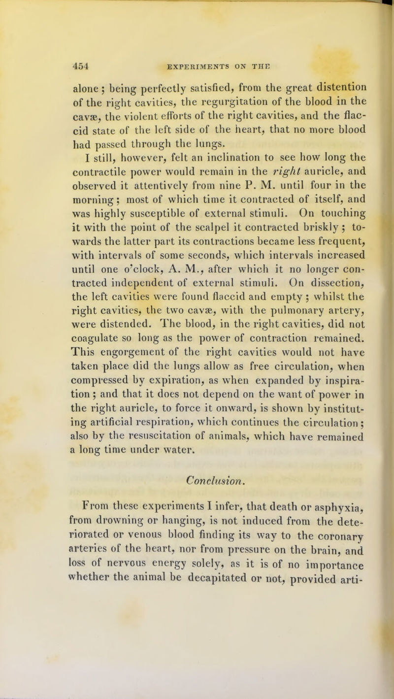 alone ; being perfectly satisfied, from the great distention of the right cavities, the regurgitation of the blood in the cavse, the violent efforts of the right cavities, and the flac- cid state of the left side of the heart, that no more blood had passed through the lungs. I still, however, felt an inclination to see how long the contractile power would remain in the right auricle, and observed it attentively from nine P. M. until four in the morning; most of which time it contracted of itself, and was highly susceptible of external stimuli. On touching it with the point of the scalpel it contracted briskly ; to- wards the latter part its contractions became less frequent, with intervals of some seconds, which intervals increased until one o'clock, A. M., after which it no longer con- tracted independent of external stimuli. On dissection, the left cavities were found flaccid and empty ; whilst the right cavities, the two cavse, with the pulmonary artery, were distended. The blood, in the right cavities, did not coagulate so long as the power of contraction remained. This engorgement of the right cavities would not have taken place did the lungs allow as free circulation, when compressed by expiration, as when expanded by inspira- tion ; and that it does not depend on the want of power in the right auricle, to force it onward, is shown by institut- ing artificial respiration, which continues the circulation ; also by the resuscitation of animals, which have remained a long time under water. Conclusion. From these experiments I infer, that death or asphyxia, from drowning or hanging, is not induced from the dete- riorated or venous blood finding its way to the coronary arteries of the heart, nor from pressure on the brain, and loss of nervous energy solely, as it is of no importance whether the animal be decapitated or not, provided arti-
