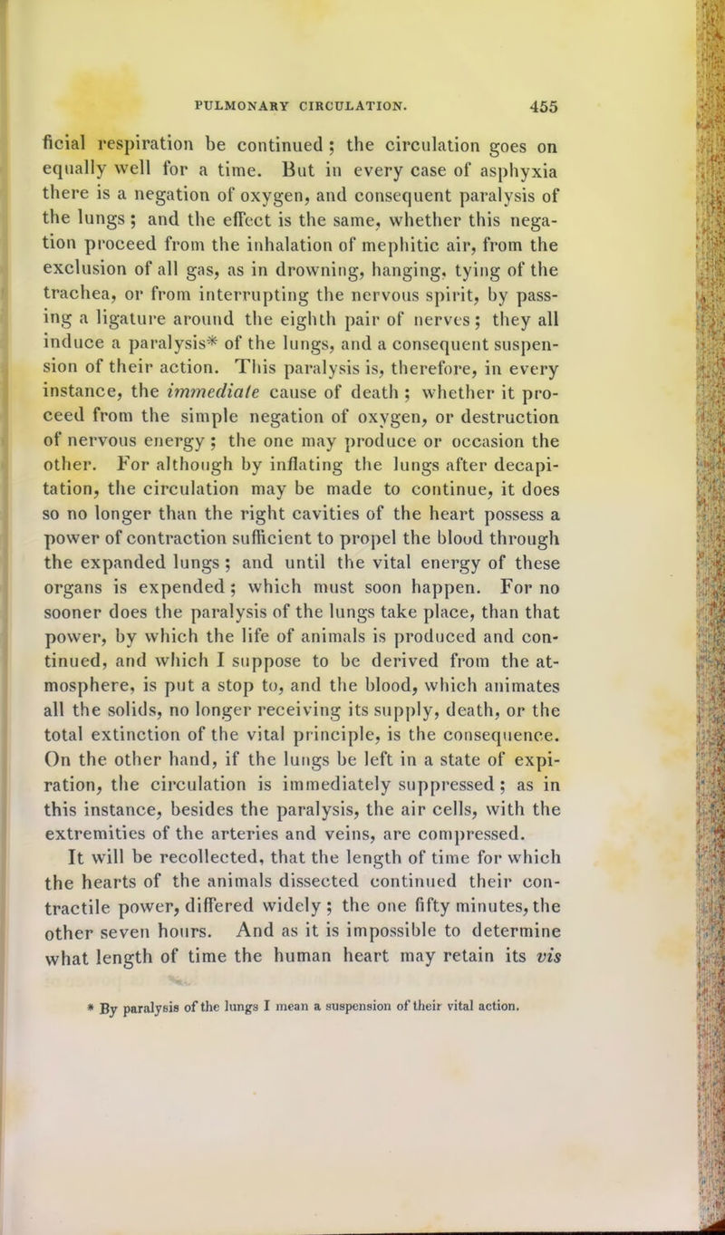 ficial respiration be continued ; the circulation goes on equally well for a time. But in every case of asphyxia there is a negation of oxygen, and consequent paralysis of the lungs ; and the elTect is the same, whether this nega- tion proceed from the inhalation of mephitic air, from the exclusion of all gas, as in drowning, hanging, tying of the trachea, or from interrupting the nervous spirit, hy pass- ing a ligature around the eighth pair of nerves; they all induce a paralysis* of the lungs, and a consequent suspen- sion of their action. This paralysis is, therefore, in every instance, the immediate cause of death ; whether it pro- ceed from the simple negation of oxygen, or destruction of nervous energy ; the one may produce or occasion the other. For although hy inflating the lungs after decapi- tation, the circulation may be made to continue, it does so no longer than the right cavities of the heart possess a power of contraction sufficient to propel the blood through the expanded lungs ; and until the vital energy of these organs is expended ; which must soon happen. For no sooner does the paralysis of the lungs take place, than that power, hy which the life of animals is produced and con- tinued, and which I suppose to he derived from the at- mosphere, is put a stop to, and the blood, which animates all the solids, no longer receiving its supply, death, or the total extinction of the vital principle, is the consequence. On the other hand, if the lungs he left in a state of expi- ration, the circulation is immediately suppressed ; as in this instance, besides the paralysis, the air cells, with the extremities of the arteries and veins, are compressed. It will be recollected, that the length of time for which the hearts of the animals dissected continued their con- tractile power, differed widely; the one fifty minutes, the other seven hours. And as it is impossible to determine what length of time the human heart may retain its vis * By paralysis of the lungs I mean a suspension of their vital action.