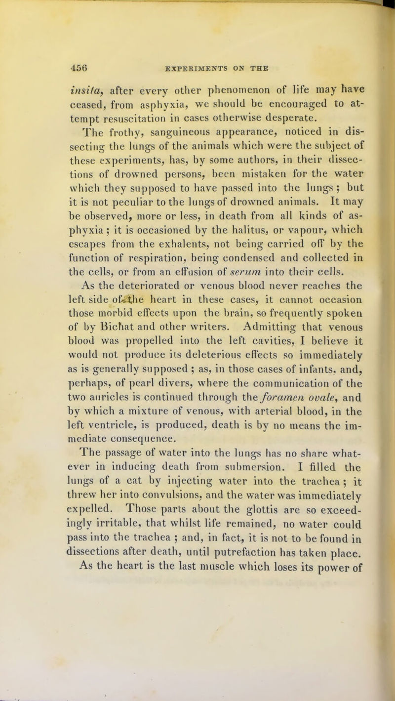 insifa, after every other phenomenon of life may have ceased, from asphyxia, we should be encouraged to at- tempt resuscitation in cases otherwise desperate. The frothy, sanguineous appearance, noticed in dis- secting the lungs of the animals which were the subject of these experiments, has, by some authors, in their dissec- tions of drowned persons, been mistaken for the water which they supposed to have passed into the lungs ; but it is not peculiar to the lungs of drowned animals. It may be observed, more or less, in death from all kinds of as- phyxia ; it is occasioned by the halitus, or vapour, which escapes from the exhalents, not being carried off by the function of respiration, being condensed and collected in the cells, or from an effusion of serum into their cells. As the deteriorated or venous blood never reaches the left side ofnihe heart in these cases, it cannot occasion those morbid effects upon the brain, so frequently spoken of by Bichat and other writers. Admitting that venous blood was propelled into the left cavities, I believe it would not produce its deleterious effects so immediately as is generally supposed ; as, in those cases of infants, and, perhaps, of pearl divers, where the communication of the two auricles is continued through the foramen ovaley and by which a mixture of venous, with arterial blood, in the left ventricle, is produced, death is by no means the im- mediate consequence. The passage of water into the lungs has no share what- ever in inducing death from submersion. I filled the lungs of a cat by injecting water into the trachea ; it threw her into convulsions, and the water was immediately expelled. Those parts about the glottis are so exceed- ingly irritable, that whilst life remained, no water could pass into the trachea ; and, in fact, it is not to be found in dissections after death, until putrefaction has taken place. As the heart is the last muscle which loses its power of