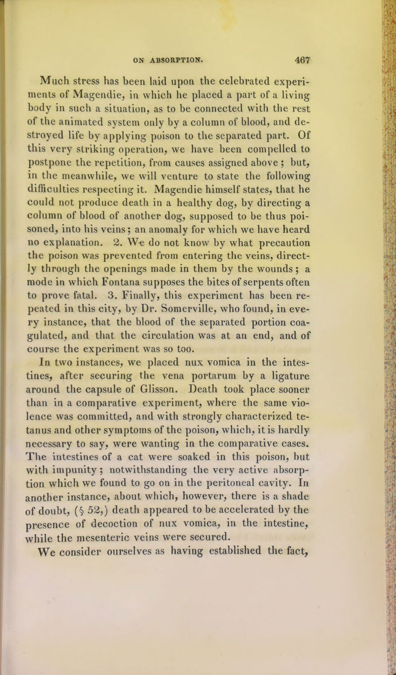 Much stress has been laid upon the celebrated experi- ments of Magendie, in which he placed a part of a living body in such a situation, as to be connected with the rest of the animated system only by a column of blood, and de- stroyed life by applying poison to the separated part. Of this very striking operation, we have been compelled to postpone the repetition, from causes assigned above ; but, in the meanwhile, we will venture to state the following difficulties respecting it. Magendie himself states, that he could not produce death in a healthy dog, by directing a column of blood of another dog, supposed to be thus poi- soned, into his veins; an anomaly for which we have heard no explanation. 2. We do not know by what precaution the poison was prevented from entering the veins, direct- ly through the openings made in them by the wounds; a mode in which Fontana supposes the bites of serpents often to prove fatal. 3. Finally, this experiment has been re- peated in this city, by Dr. Somerville, who found, in eve- ry instance, that the blood of the separated portion coa- gulated, and that the circulation was at an end, and of course the experiment was so too. In two instances, we placed nux vomica in the intes- tines, after securing the vena portarum by a ligature around the capsule of Glisson. Death took place sooner than in a comparative experiment, where the same vio- lence was committed, and with strongly characterized te- tanus and other symptoms of the poison, which, it is hardly necessary to say, were wanting in the comparative cases. The intestines of a cat were soaked in this poison, hut with impunity ; notwithstanding the very active absorp- tion which we found to go on in the peritoneal cavity. In another instance, about which, however, there is a shade of doubt, (§> 52,) death appeared to be accelerated by the presence of decoction of nux vomica, in the intestine, while the mesenteric veins were secured. We consider ourselves as having established the fact,