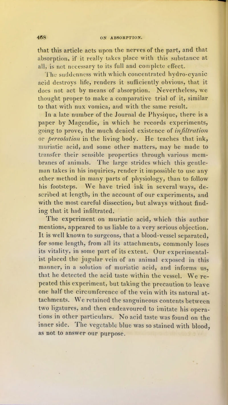 that this article acts upon the nerves of the part, and that absorption, if it really takes place with this substance at all. is not necessary to its full and complete effect. The suddenness with which concentrated hydro-cyanic acid destroys life, renders it sufficiently obvious, that it does not act by means of absorption. Nevertheless, we thought proper to make a comparative trial of it, similar to that with nux vomica, and with the same result. In a late number of the Journal de Physique, there is a paper by Magendie, in which he records experiments, going to prove, the much denied existence of infiltration or percolation in the living body. He teaches that ink, muriatic acid, and some other matters, may be made to transfer their sensible properties through various mem- branes of animals. The large strides which this gentle- man takes in his inquiries, render it impossible to use any other method in many parts of physiology, than to follow his footsteps. We have tried ink in several ways, de- scribed at length, in the account of our experiments, and with the most careful dissection, but always without find- ing that it had infiltrated. The experiment on muriatic acid, which this author mentions, appeared to us liable to a very serious objection. It is well known to surgeons, that a blood-vessel separated, for some length, from all its attachments, commonly loses its vitality, in some part of its extent. Our experimental- ist placed the jugular vein of an animal exposed in this manner, in a solution of muriatic acid, and informs us, that he detected the acid taste within the vessel. We re- peated this experiment, but taking the precaution to leave one half the circumference of the vein with its natural at- tachments. We retained the sanguineous contents between two ligatures, and then endeavoured to imitate his opera- tions in other particulars. No acid taste was found on the inner side. The vegetable blue was so stained with blood, as not to answer our purpose.