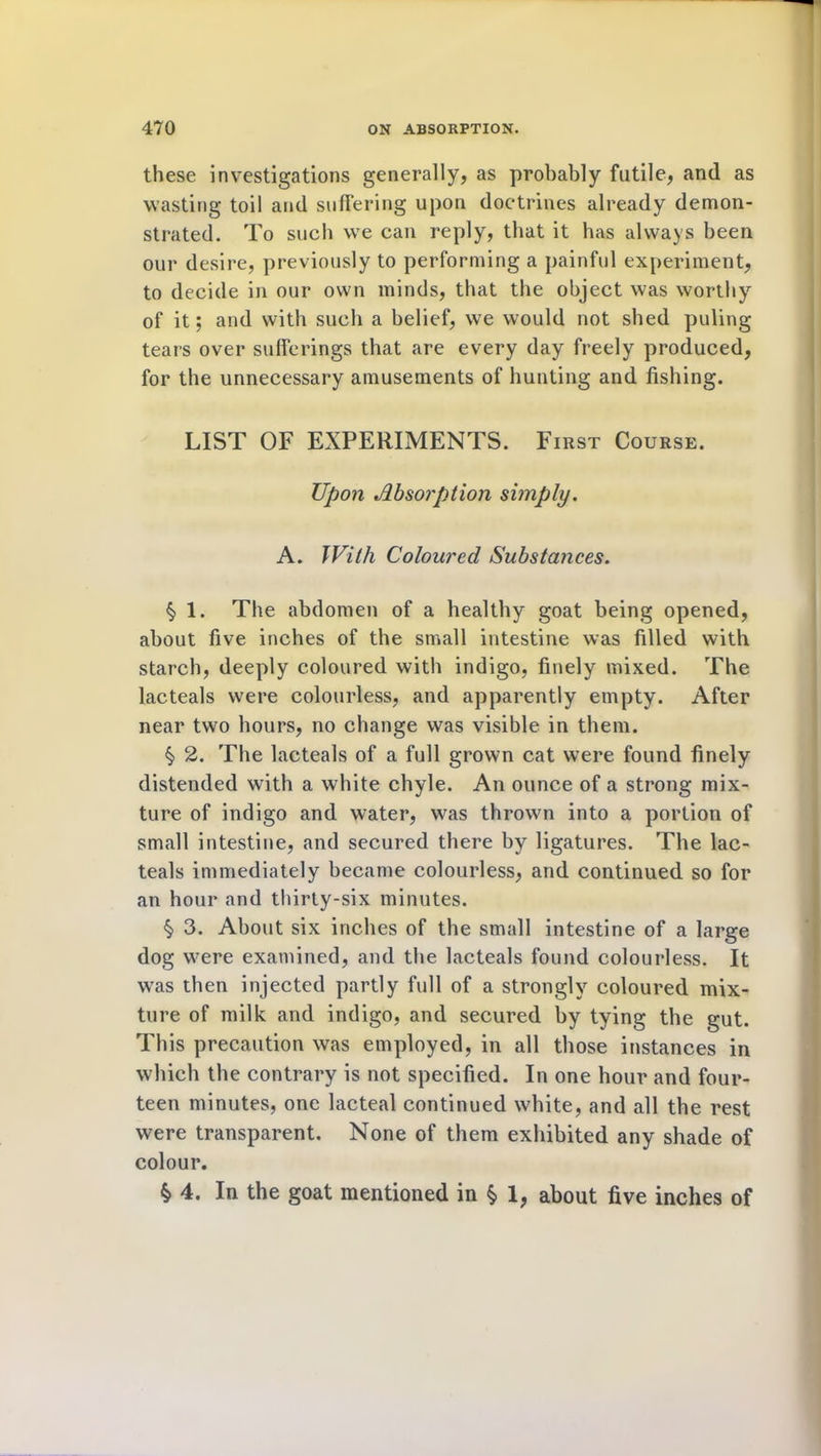 these investigations generally, as probably futile, and as wasting toil and suffering upon doctrines already demon- strated. To such we can reply, that it has always been our desire, previously to performing a painful experiment, to decide in our own minds, that the object was worthy of it; and with such a belief, we would not shed puling tears over sufferings that are every day freely produced, for the unnecessary amusements of hunting and fishing. LIST OF EXPERIMENTS. First Course. Upon Absorption simply. A. With Coloured Substances. § 1. The abdomen of a healthy goat being opened, about five inches of the small intestine was filled with starch, deeply coloured with indigo, finely mixed. The lacteals were colourless, and apparently empty. After near two hours, no change was visible in them. § 2. The lacteals of a full grown cat were found finely distended with a white chyle. An ounce of a strong mix- ture of indigo and water, was thrown into a portion of small intestine, and secured there by ligatures. The lac- teals immediately became colourless, and continued so for an hour and thirty-six minutes. § 3. About six inches of the small intestine of a large dog were examined, and the lacteals found colourless. It was then injected partly full of a strongly coloured mix- ture of milk and indigo, and secured by tying the gut. This precaution was employed, in all those instances in which the contrary is not specified. In one hour and four- teen minutes, one lacteal continued white, and all the rest were transparent. None of them exhibited any shade of colour. $ 4. In the goat mentioned in § 1, about five inches of