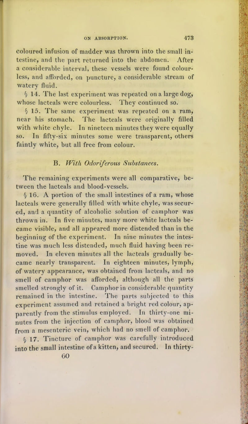 coloured infusion of madder was thrown into the small in- testine, and the part returned into the abdomen. After a considerable interval, these vessels were found colour- less, and afforded, on puncture, a considerable stream of watery fluid. §> 14. The last experiment was repeated on a large dog, whose lacteals were colourless. They continued so. §> 15. The same experiment was repeated on a ram, near his stomach. The lacteals were originally filled with white chyle. In nineteen minutes they were equally so. In fifty-six minutes some were transparent, others faintly white, but all free from colour. B. With Odoriferous Substances. The remaining experiments were all comparative, be- tween the lacteals and blood-vessels. §>16. A portion of the small intestines of a ram, whose lacteals were generally filled with white chyle, was secur- ed, and a quantity of alcoholic solution of camphor was thrown in. In five minutes, many more white lacteals be- came visible, and all appeared more distended than in the beginning of the experiment. In nine minutes the intes- tine was much less distended, much fluid having been re- moved. In eleven minutes all the lacteals gradually be- came nearly transparent. In eighteen minutes, lymph, of watery appearance, was obtained from lacteals, and no smell of camphor was afforded, although all the parts smelled strongly of it. Camphor in considerable quantity remained in the intestine. The parts subjected to this experiment assumed and retained a bright red colour, ap- parently from the stimulus employed. In thirty-one mi- nutes from the injection of camphor, blood was obtained from a mesenteric vein, which had no smell of camphor. §> 17. Tincture of camphor was carefully introduced into the small intestine of a kitten, and secured. In thirty- 60