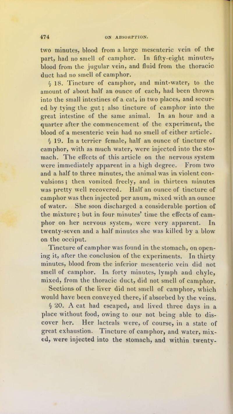 two minutes, blood from a large mesenteric vein of the part, had no smell of camphor. In fifty-eight minutes, blood from the jugular vein, and fluid from the thoracic duct had no smell of camphor. $ 18. Tincture of camphor, and mint-water, to the amount of about half an ounce of each, had been thrown into the small intestines of a cat, in two places, and secur- ed by tying the gut; also tincture of camphor into the great intestine of the same animal. In an hour and a quarter after the commencement of the experiment, the blood of a mesenteric vein had no smell of either article^ § 19. In a terrier female, half an ounce of tincture of camphor, with as much water, were injected into the sto- mach. The effects of this article on the nervous system were immediately apparent in a high degree. From two and a half to three minutes, the animal was in violent con- vulsions ; then vomited freely, and in thirteen minutes was pretty well recovered. Half an ounce of tincture of camphor was then injected per anum, mixed with an ounce of water. She soon discharged a considerable portion of the mixture; but in four minutes’ time the effects of cam- phor on her nervous system, were very apparent. In twenty-seven and a half minutes she was killed by a blow on the occiput. Tincture of camphor was found in the stomach, on open- ing it, after the conclusion of the experiments. In thirty minutes, blood from the inferior mesenteric vein did not smell of camphor. In forty minutes, lymph and chyle, mixed, from the thoracic duct, did not smell of camphor. Sections of the liver did not smell of camphor, which would have been conveyed there, if absorbed by the veins. ^ 20. A cat had escaped, and lived three days in a place without food, owing to our not being able to dis- cover her. Her lacteals were, of course, in a state of great exhaustion. Tincture of camphor, and water, mix- ed, were injected into the stomach, and within twenty-