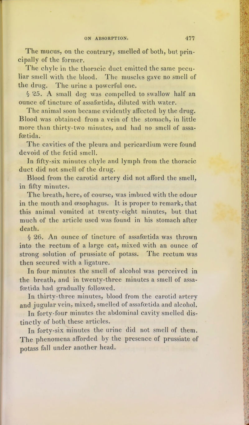 The mucus, on the contrary, smelled of both, but prin- cipally of the former. The chyle in the thoracic duct emitted the same pecu- liar smell with the blood. The muscles gave no smell of the drug. The urine a powerful one. §> 25. A small dog was compelled to swallow half an ounce of tincture of assafoetida, diluted with water. The animal soon became evidently affected by the drug. Blood was obtained from a vein of the stomach, in little more than thirty-two minutes, and had no smell of assa- fcetida. The cavities of the pleura and pericardium were found devoid of the fetid smell. In fifty-six minutes chyle and lymph from the thoracic duct did not smell of the drug. Blood from the carotid artery did not afford the smell, in fifty minutes. The breath, here, of course, was imbued with the odour in the mouth and oesophagus. It is proper to remark, that this animal vomited at twenty-eight minutes, but that much of the article used was found in his stomach after death. $ 26. An ounce of tincture of assafoetida was thrown into the rectum of a large cat, mixed with an ounce of strong solution of prussiate of potass. The rectum was then secured with a ligature. In four minutes the smell of alcohol was perceived in the breath, and in twenty-three minutes a smell of assa- foetida had gradually followed. In thirty-three minutes, blood from the carotid artery and jugular vein, mixed, smelled of assafoetida and alcohol. In forty-four minutes the abdominal cavity smelled dis- tinctly of both these articles. In forty-six minutes the urine did not smell of them. The phenomena afforded by the presence of prussiate of potass fall under another head.