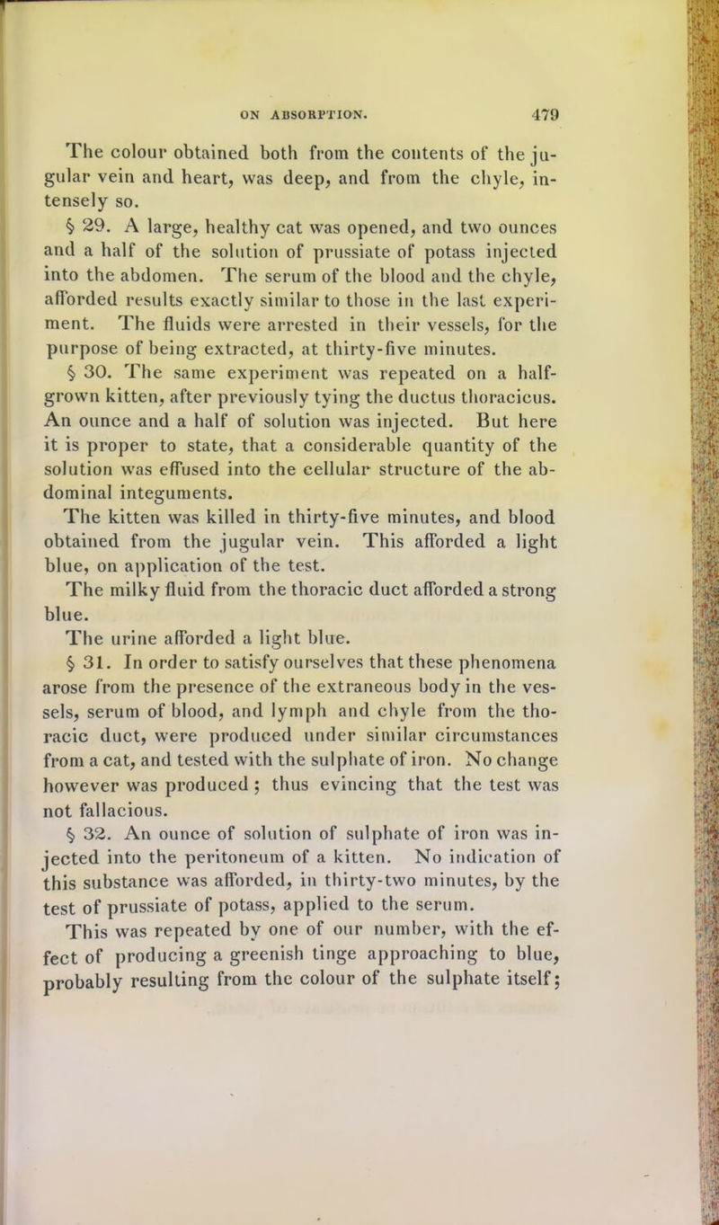 The colour obtained both from the contents of the ju- gular vein and heart, was deep, and from the chyle, in- tensely so. § 29. A large, healthy cat was opened, and two ounces and a half of the solution of prussiate of potass injected into the abdomen. The serum of the blood and the chyle, afforded results exactly similar to those in the last experi- ment. The fluids were arrested in their vessels, for the purpose of being extracted, at thirty-five minutes. § 30. The same experiment was repeated on a half- grown kitten, after previously tying the ductus thoracicus. An ounce and a half of solution was injected. But here it is proper to state, that a considerable quantity of the solution was effused into the cellular structure of the ab- dominal integuments. The kitten was killed in thirty-five minutes, and blood obtained from the jugular vein. This afforded a light blue, on application of the test. The milky fluid from the thoracic duct afforded a strong blue. The urine afforded a light blue. § 31. In order to satisfy ourselves that these phenomena arose from the presence of the extraneous body in the ves- sels, serum of blood, and lymph and chyle from the tho- racic duct, were produced under similar circumstances from a cat, and tested with the sulphate of iron. No change however was produced ; thus evincing that the test was not fallacious. $ 32. An ounce of solution of sulphate of iron was in- jected into the peritoneum of a kitten. No indication of this substance was afforded, in thirty-two minutes, by the test of prussiate of potass, applied to the serum. This was repeated by one of our number, with the ef- fect of producing a greenish tinge approaching to blue, probably resulting from the colour of the sulphate itself;