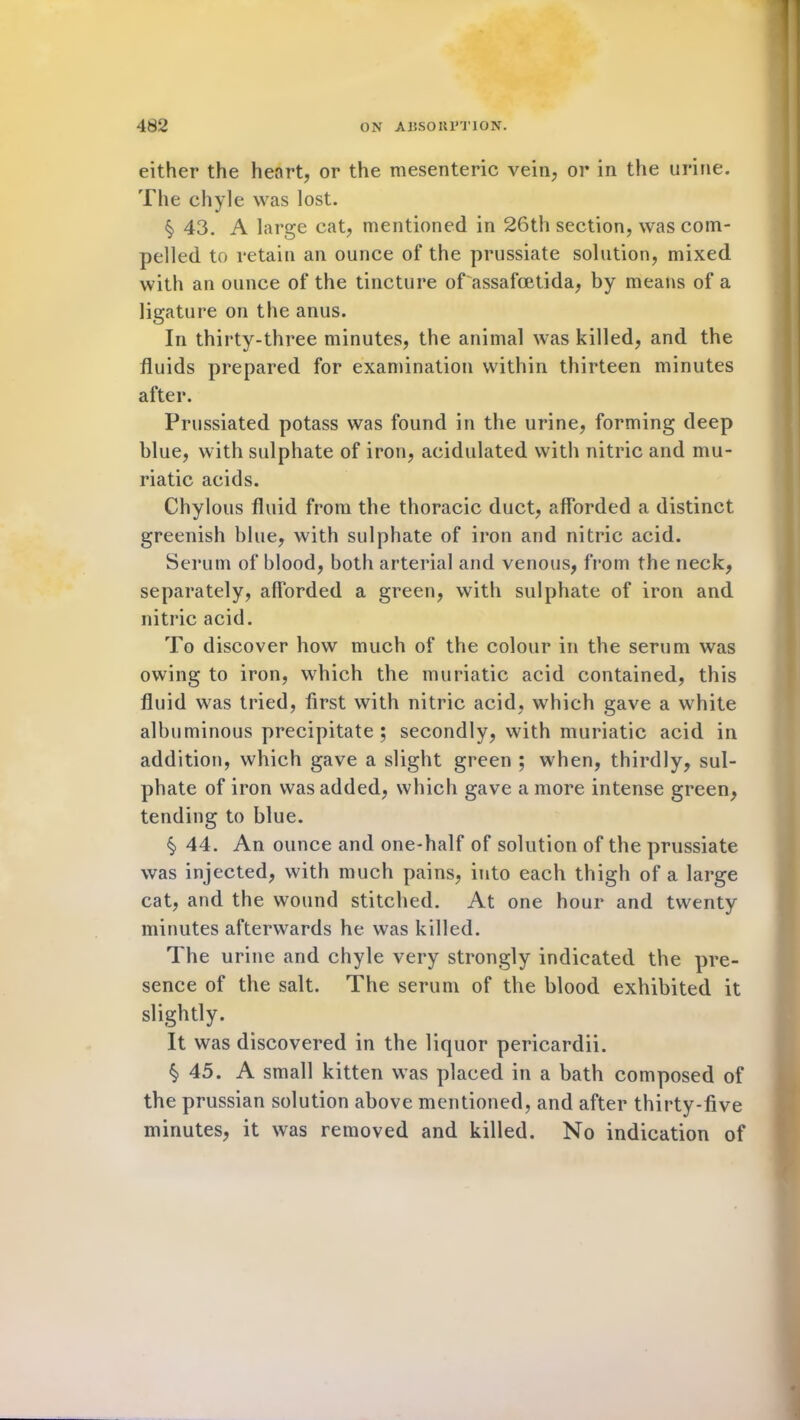 either the henrt, or the mesenteric vein, or in the urine. The chyle was lost. § 43. A large cat, mentioned in 26th section, was com- pelled to retain an ounce of the prussiate solution, mixed with an ounce of the tincture of assafcetida, by means of a ligature on the anus. In thirty-three minutes, the animal was killed, and the fluids prepared for examination within thirteen minutes after. Prussiated potass was found in the urine, forming deep blue, with sulphate of iron, acidulated with nitric and mu- riatic acids. Chylous fluid from the thoracic duct, afforded a distinct greenish blue, with sulphate of iron and nitric acid. Serum of blood, both arterial and venous, from the neck, separately, afforded a green, with sulphate of iron and nitric acid. To discover how much of the colour in the serum was owing to iron, which the muriatic acid contained, this fluid was tried, first with nitric acid, which gave a white albuminous precipitate ; secondly, with muriatic acid in addition, which gave a slight green ; when, thirdly, sul- phate of iron was added, which gave a more intense green, tending to blue. §> 44. An ounce and one-half of solution of the prussiate was injected, with much pains, into each thigh of a large cat, and the wound stitched. At one hour and twenty minutes afterwards he was killed. The urine and chyle very strongly indicated the pre- sence of the salt. The serum of the blood exhibited it slightly. It was discovered in the liquor pericardii. § 45. A small kitten was placed in a bath composed of the prussian solution above mentioned, and after thirty-five minutes, it was removed and killed. No indication of