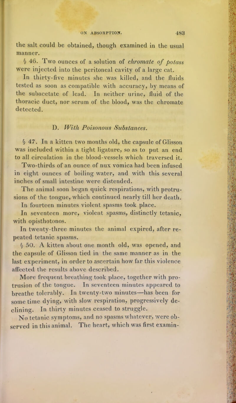 the salt could be obtained, though examined in the usual manner. § 46. Two ounces of a solution of chromate of potass were injected into the peritoneal cavity of a large cat. In thirty-five minutes she was killed, and the fluids tested as soon as compatible with accuracy, by means of the subacetate of lead. In neither urine, fluid of the thoracic duct, nor serum of the blood, was the chromate detected. D. With Poisonous Substances. § 47. In a kitten two months old, the capsule ofGlisson was included within a tight ligature, so as to put an end to all circulation in the blood-vessels which traversed it. Two-thirds of an ounce of nux vomica had been infused in eight ounces of boiling water, and with this several inches of small intestine were distended. The animal soon began quick respirations, with protru- sions of the tongue, which continued nearly till her death. In fourteen minutes violent spasms took place. In seventeen more, violent spasms, distinctly tetanic, with opisthotonos. In twenty-three minutes the animal expired, after re- peated tetanic spasms. § 50. A kitten about one month old, was opened, and the capsule of Glisson tied in the same manner as in the last experiment, in order to ascertain how far this violence affected the results above described. More frequent breathing took place, together with pro- trusion of the tongue. In seventeen minutes appeared to breathe tolerably. In twenty-two minutes—has been for some time dying, with slow respiration, progressively de- clining. In thirty minutes ceased to struggle. No tetanic symptoms, and no spasms whatever, were ob- served in this animal. The heart, which was first exatnin-